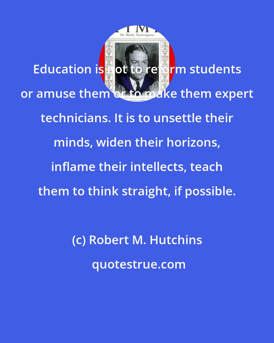 Robert M. Hutchins: Education is not to reform students or amuse them or to make them expert technicians. It is to unsettle their minds, widen their horizons, inflame their intellects, teach them to think straight, if possible.