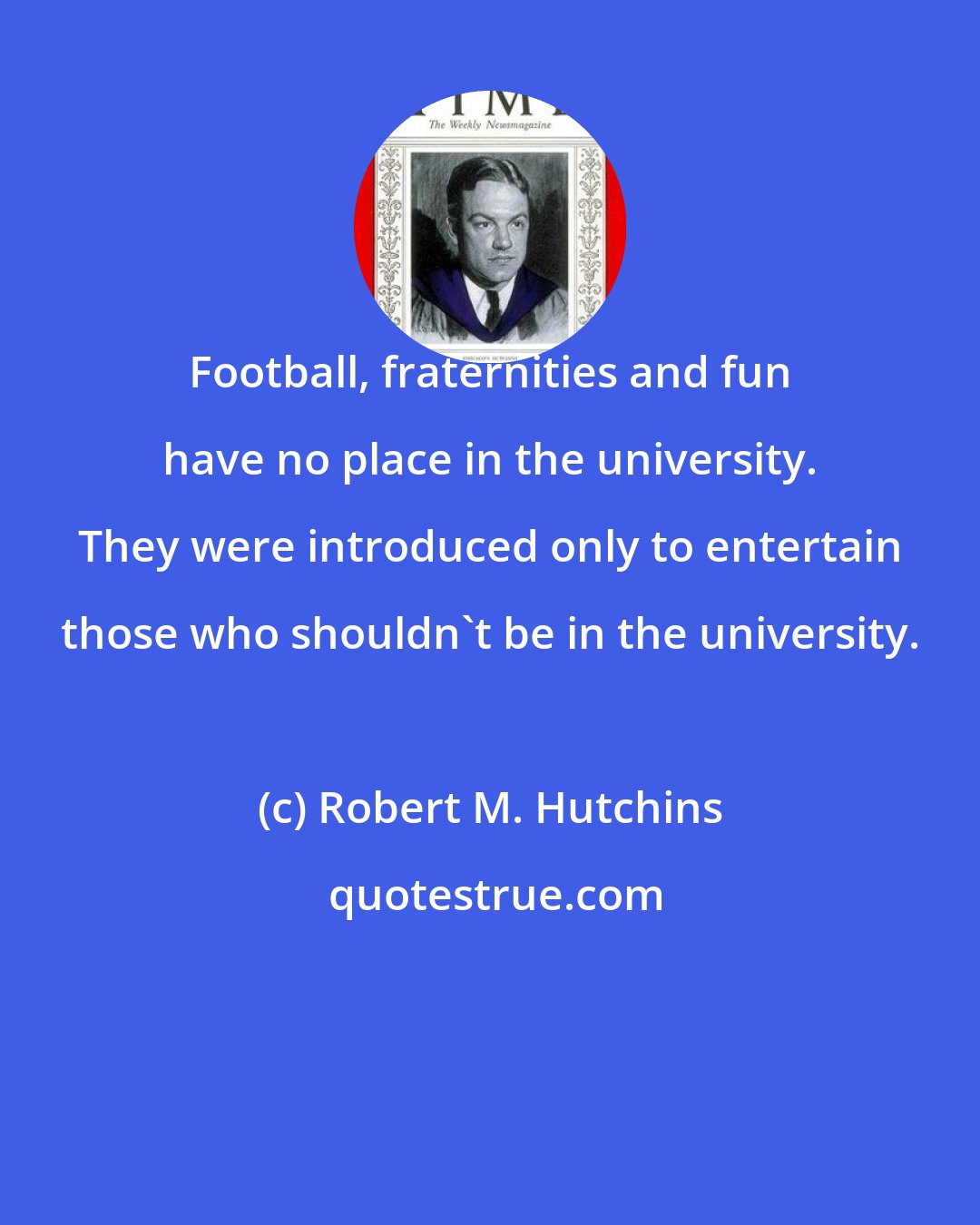 Robert M. Hutchins: Football, fraternities and fun have no place in the university. They were introduced only to entertain those who shouldn't be in the university.