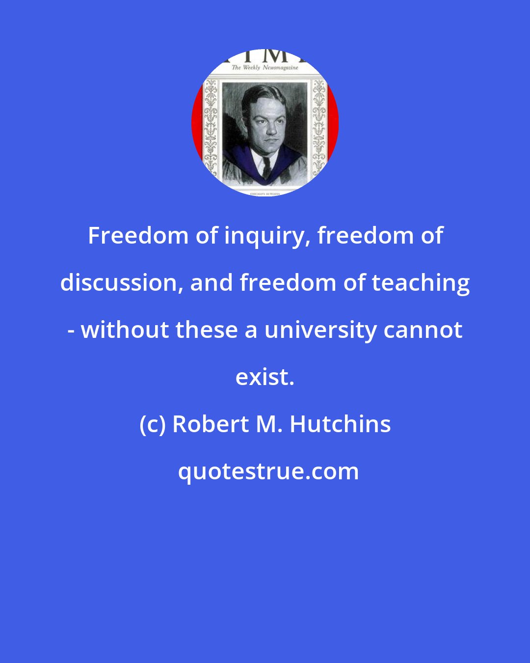 Robert M. Hutchins: Freedom of inquiry, freedom of discussion, and freedom of teaching - without these a university cannot exist.