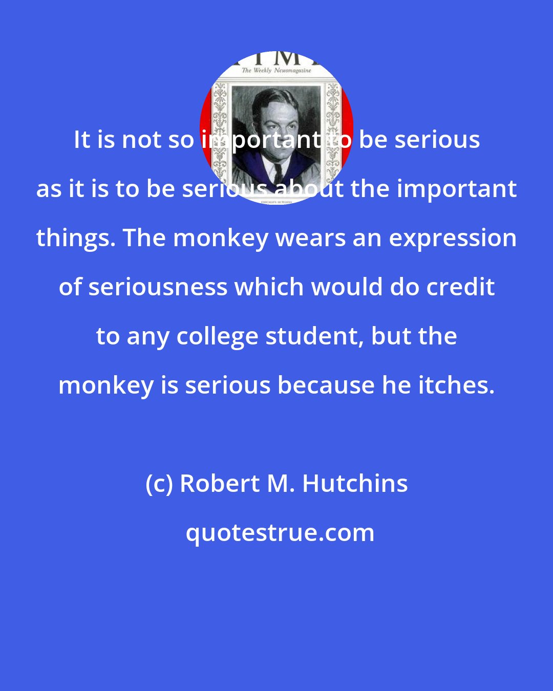 Robert M. Hutchins: It is not so important to be serious as it is to be serious about the important things. The monkey wears an expression of seriousness which would do credit to any college student, but the monkey is serious because he itches.