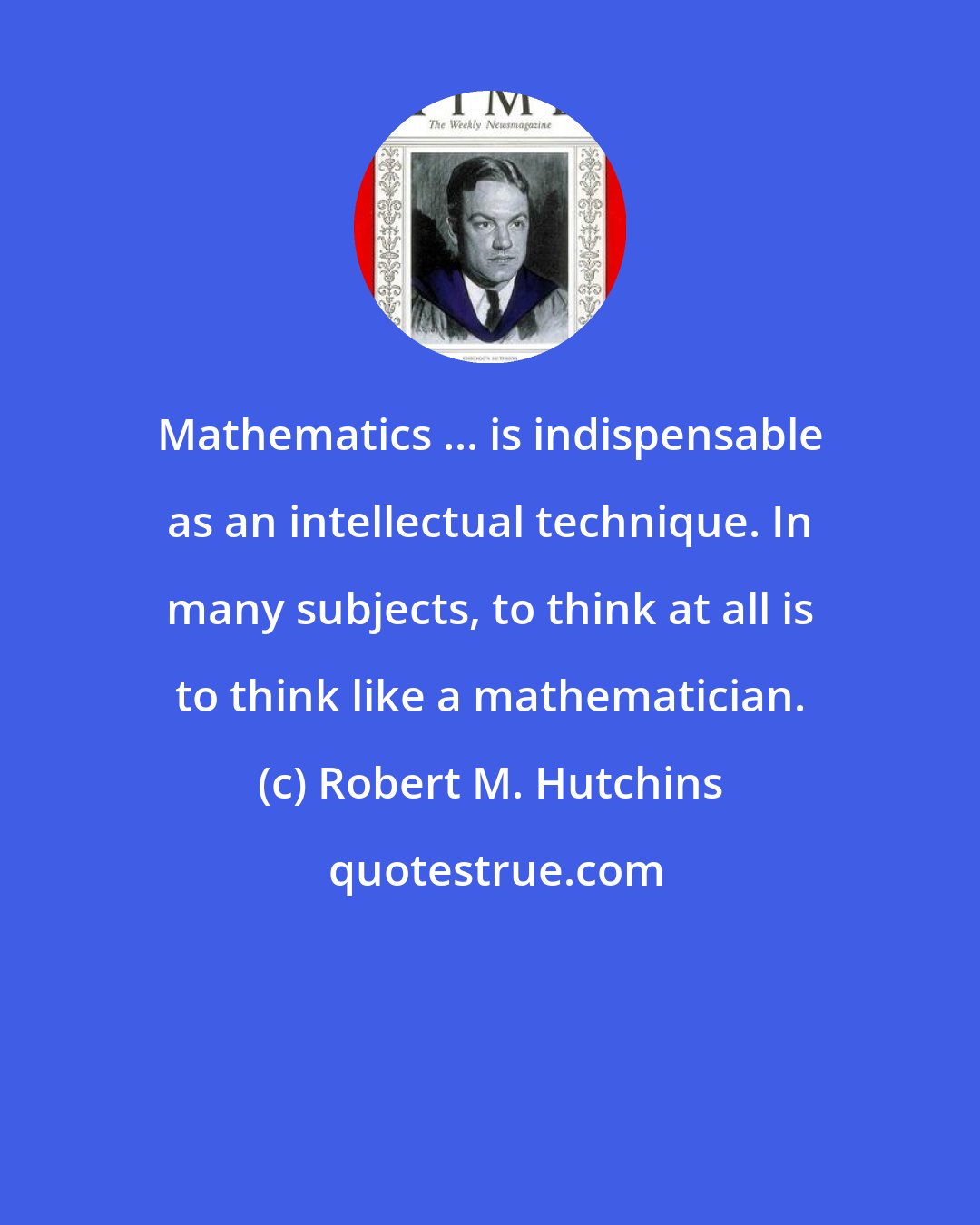 Robert M. Hutchins: Mathematics ... is indispensable as an intellectual technique. In many subjects, to think at all is to think like a mathematician.