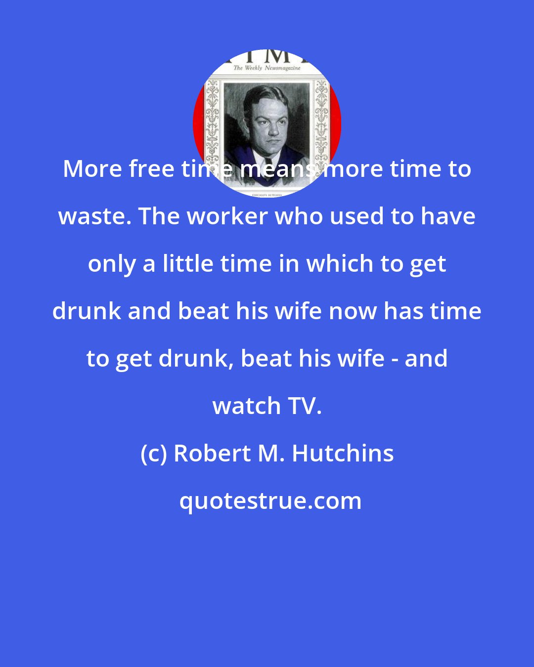 Robert M. Hutchins: More free time means more time to waste. The worker who used to have only a little time in which to get drunk and beat his wife now has time to get drunk, beat his wife - and watch TV.