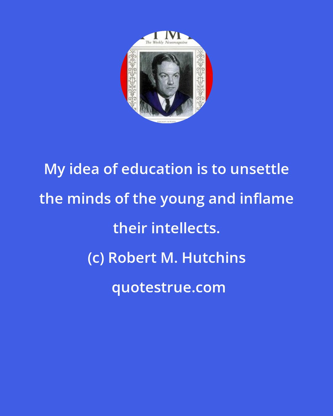 Robert M. Hutchins: My idea of education is to unsettle the minds of the young and inflame their intellects.