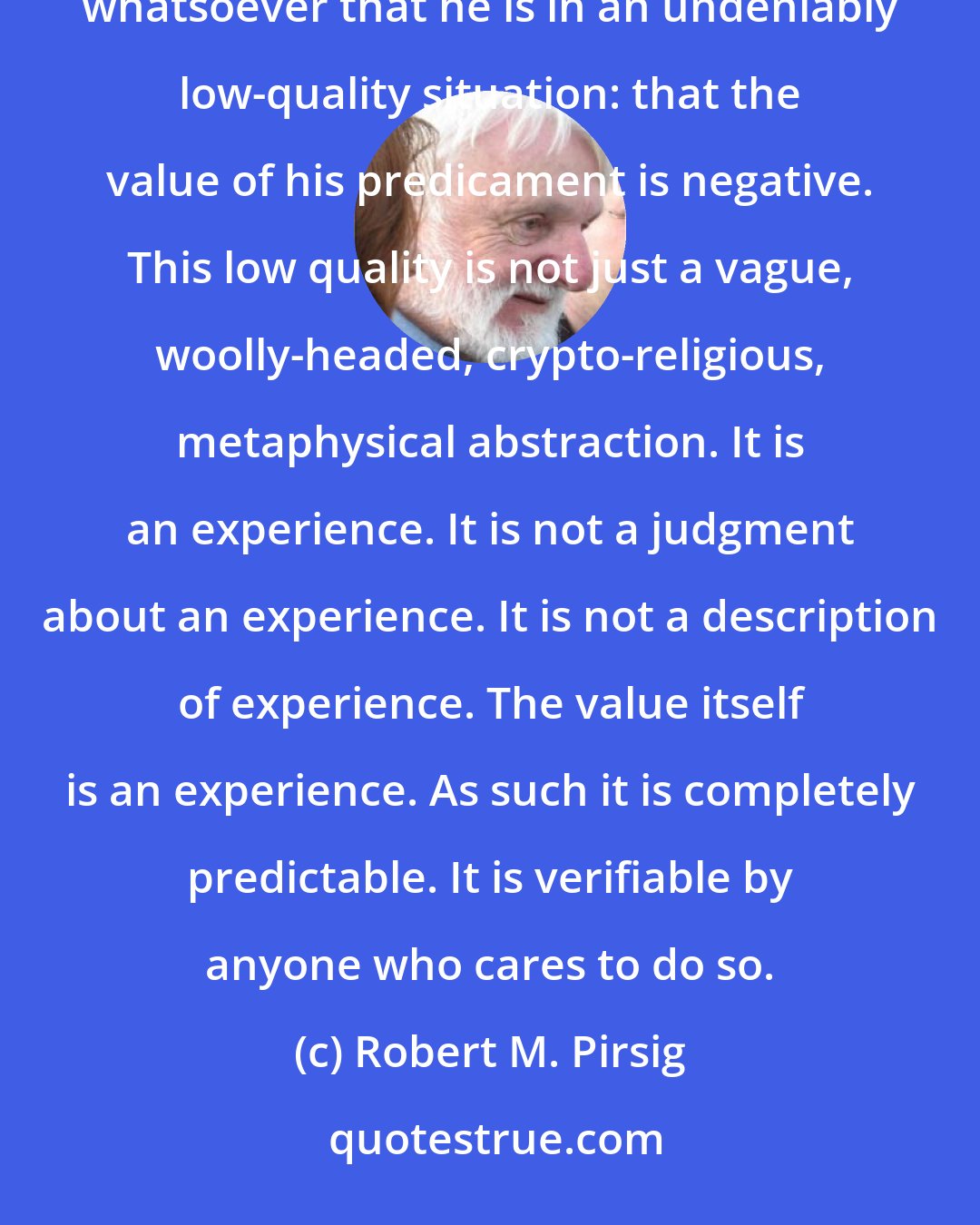 Robert M. Pirsig: Any person of any philosophic persuasion who sits on a hot stove will verify without any intellectual argument whatsoever that he is in an undeniably low-quality situation: that the value of his predicament is negative. This low quality is not just a vague, woolly-headed, crypto-religious, metaphysical abstraction. It is an experience. It is not a judgment about an experience. It is not a description of experience. The value itself is an experience. As such it is completely predictable. It is verifiable by anyone who cares to do so.