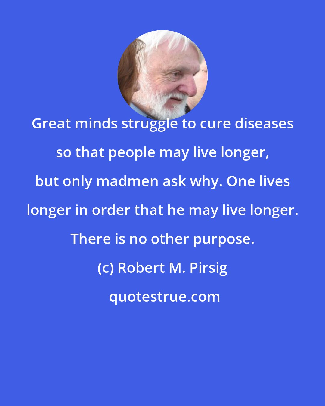 Robert M. Pirsig: Great minds struggle to cure diseases so that people may live longer, but only madmen ask why. One lives longer in order that he may live longer. There is no other purpose.