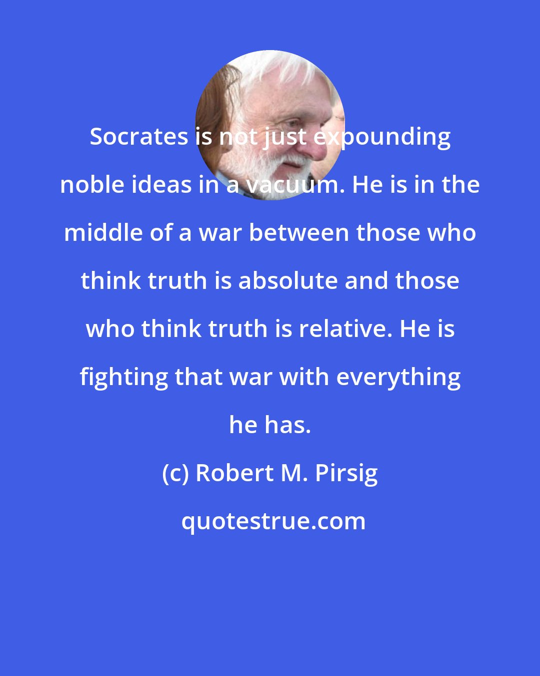 Robert M. Pirsig: Socrates is not just expounding noble ideas in a vacuum. He is in the middle of a war between those who think truth is absolute and those who think truth is relative. He is fighting that war with everything he has.