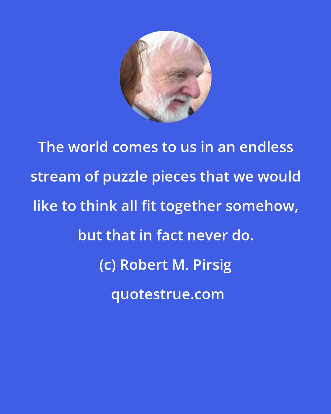 Robert M. Pirsig: The world comes to us in an endless stream of puzzle pieces that we would like to think all fit together somehow, but that in fact never do.