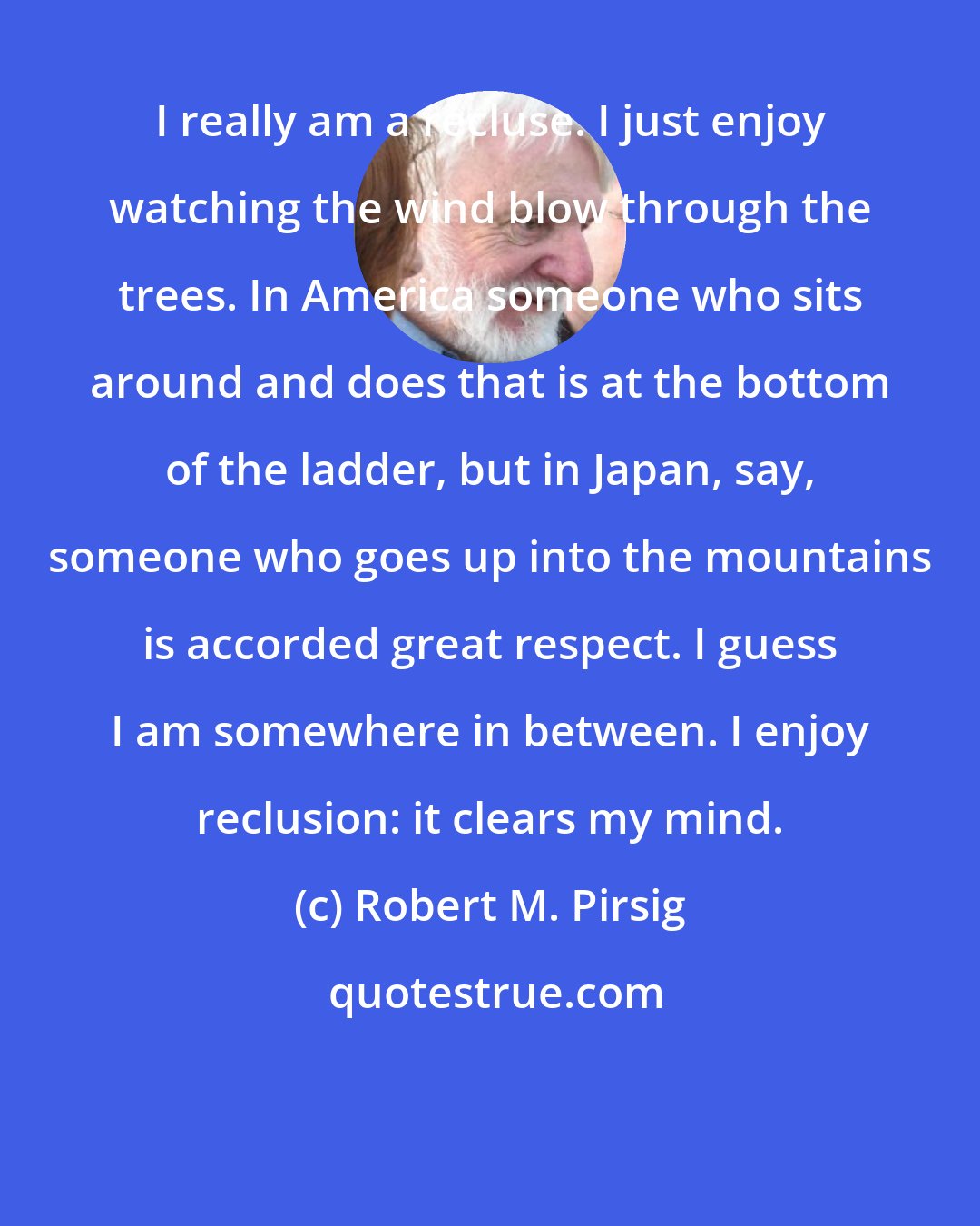 Robert M. Pirsig: I really am a recluse. I just enjoy watching the wind blow through the trees. In America someone who sits around and does that is at the bottom of the ladder, but in Japan, say, someone who goes up into the mountains is accorded great respect. I guess I am somewhere in between. I enjoy reclusion: it clears my mind.