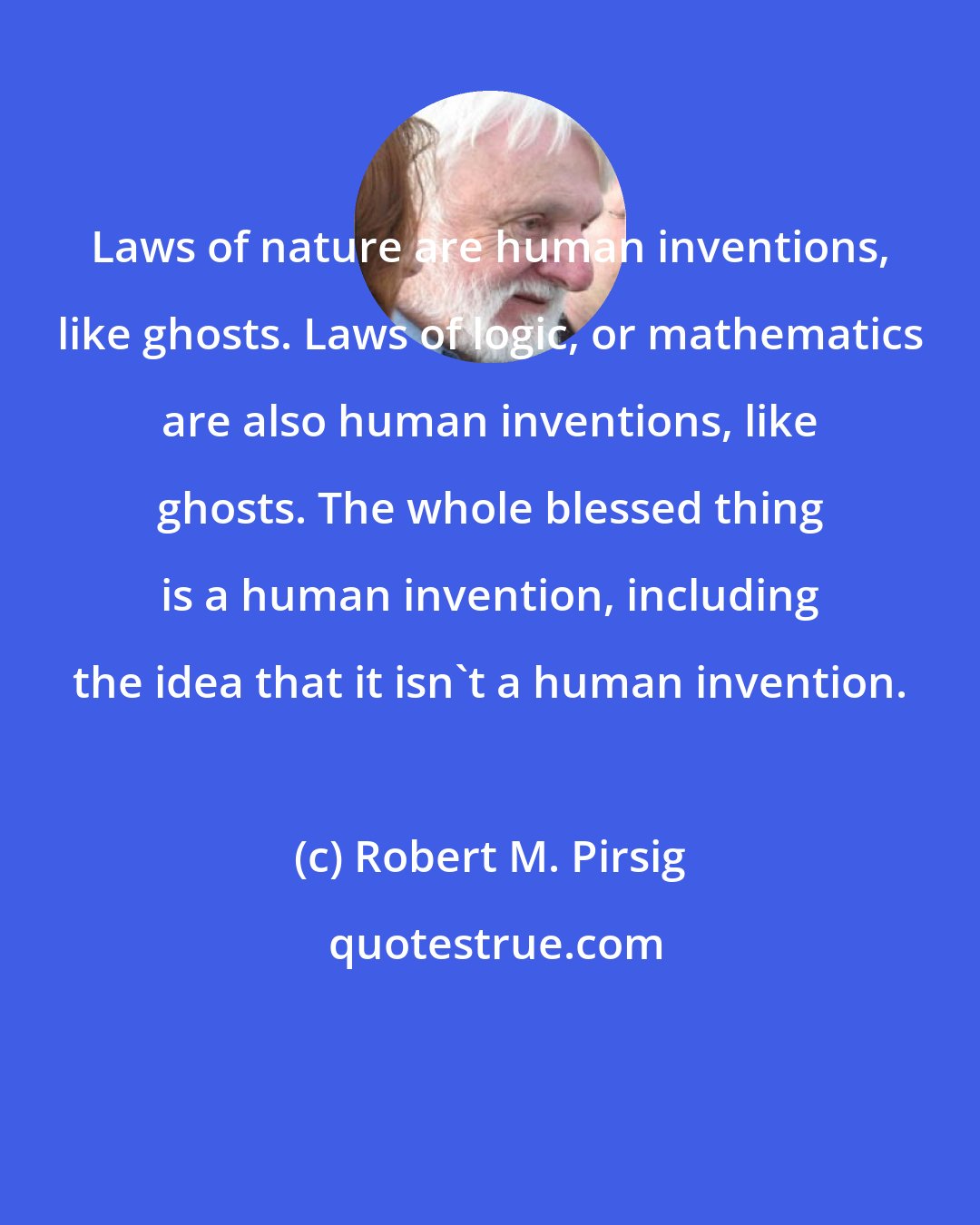 Robert M. Pirsig: Laws of nature are human inventions, like ghosts. Laws of logic, or mathematics are also human inventions, like ghosts. The whole blessed thing is a human invention, including the idea that it isn't a human invention.