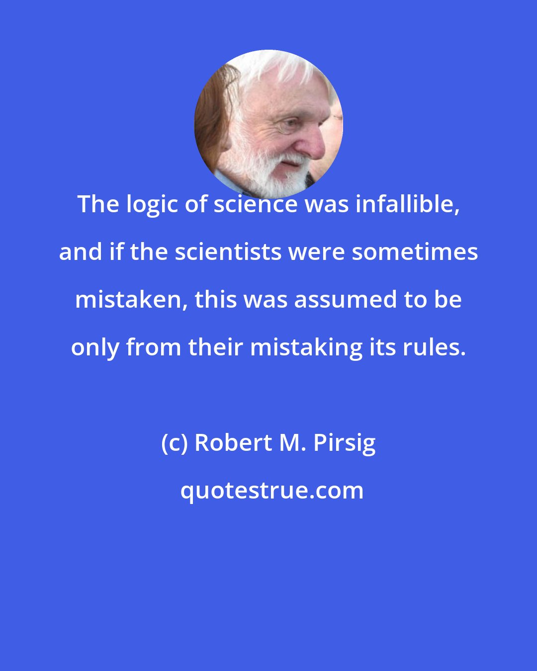 Robert M. Pirsig: The logic of science was infallible, and if the scientists were sometimes mistaken, this was assumed to be only from their mistaking its rules.