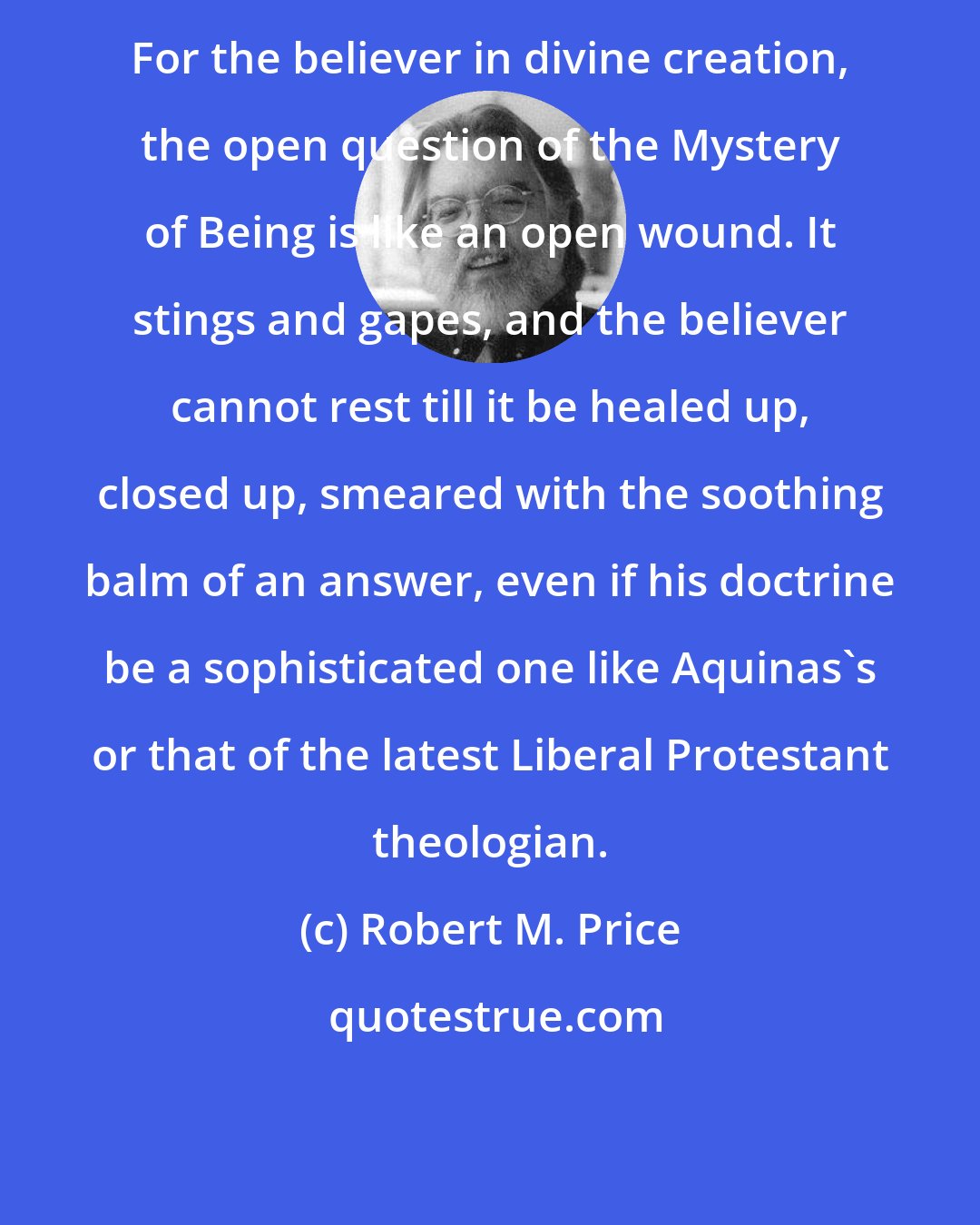 Robert M. Price: For the believer in divine creation, the open question of the Mystery of Being is like an open wound. It stings and gapes, and the believer cannot rest till it be healed up, closed up, smeared with the soothing balm of an answer, even if his doctrine be a sophisticated one like Aquinas's or that of the latest Liberal Protestant theologian.