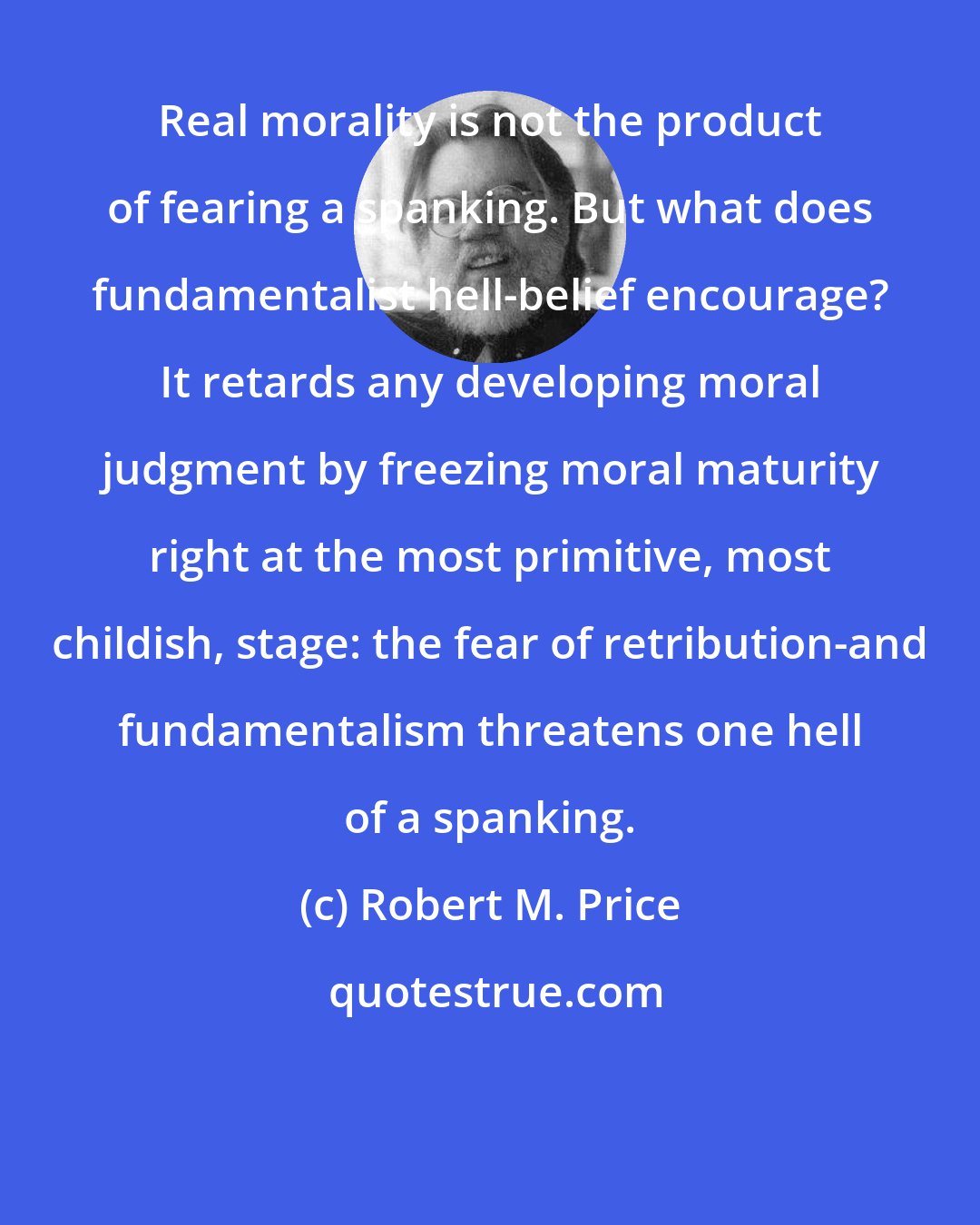 Robert M. Price: Real morality is not the product of fearing a spanking. But what does fundamentalist hell-belief encourage? It retards any developing moral judgment by freezing moral maturity right at the most primitive, most childish, stage: the fear of retribution-and fundamentalism threatens one hell of a spanking.