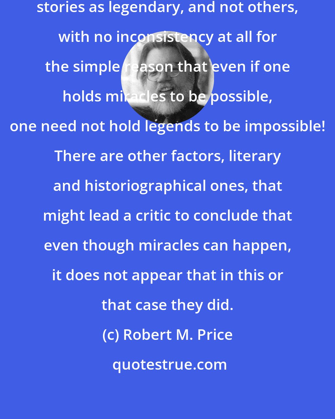 Robert M. Price: A critic may reject some miracle stories as legendary, and not others, with no inconsistency at all for the simple reason that even if one holds miracles to be possible, one need not hold legends to be impossible! There are other factors, literary and historiographical ones, that might lead a critic to conclude that even though miracles can happen, it does not appear that in this or that case they did.