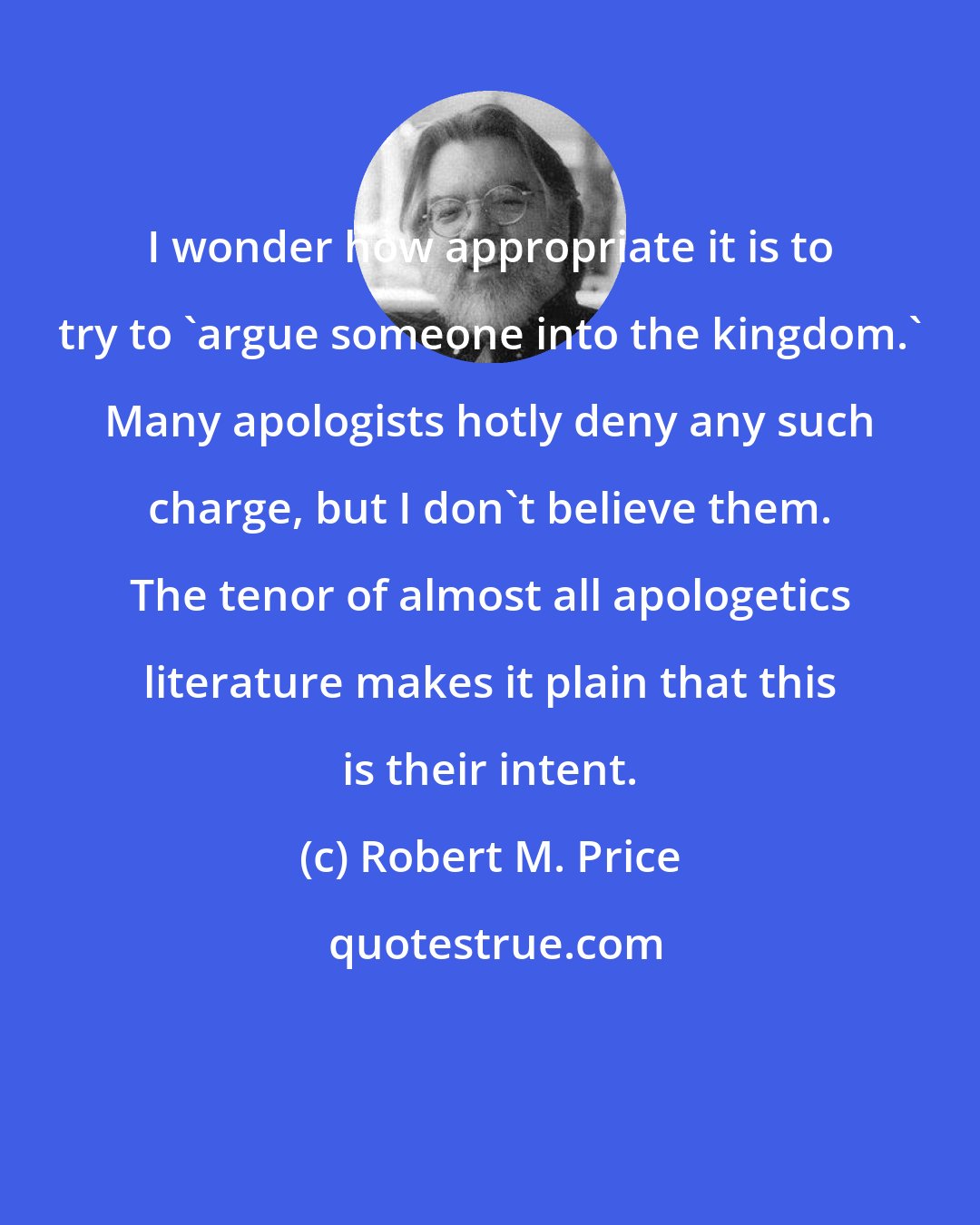 Robert M. Price: I wonder how appropriate it is to try to 'argue someone into the kingdom.' Many apologists hotly deny any such charge, but I don't believe them. The tenor of almost all apologetics literature makes it plain that this is their intent.