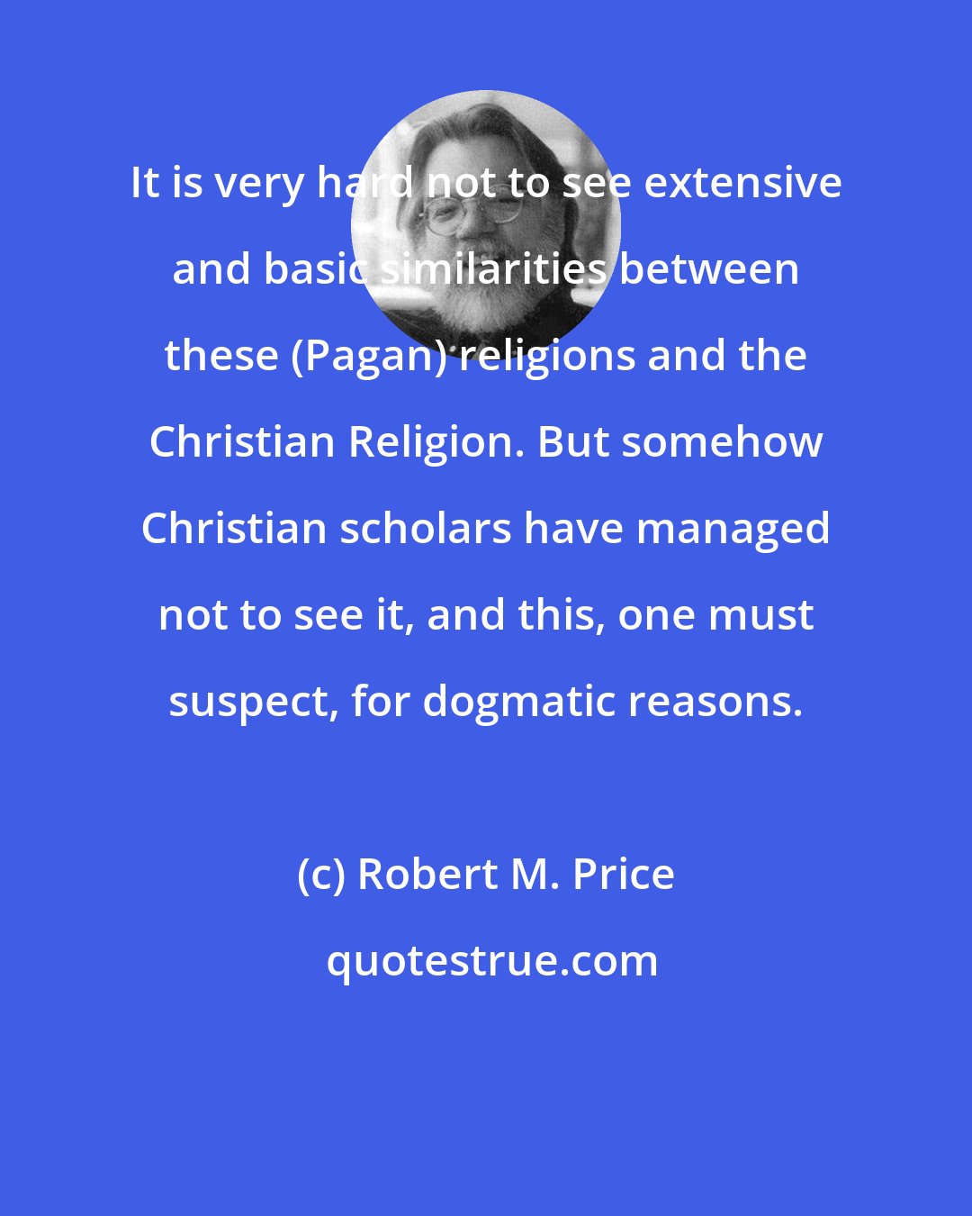 Robert M. Price: It is very hard not to see extensive and basic similarities between these (Pagan) religions and the Christian Religion. But somehow Christian scholars have managed not to see it, and this, one must suspect, for dogmatic reasons.
