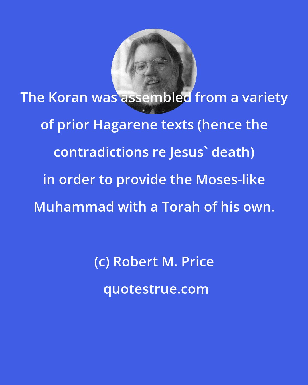 Robert M. Price: The Koran was assembled from a variety of prior Hagarene texts (hence the contradictions re Jesus' death) in order to provide the Moses-like Muhammad with a Torah of his own.