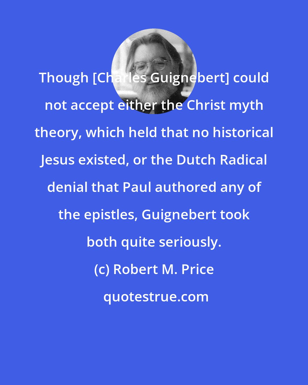 Robert M. Price: Though [Charles Guignebert] could not accept either the Christ myth theory, which held that no historical Jesus existed, or the Dutch Radical denial that Paul authored any of the epistles, Guignebert took both quite seriously.