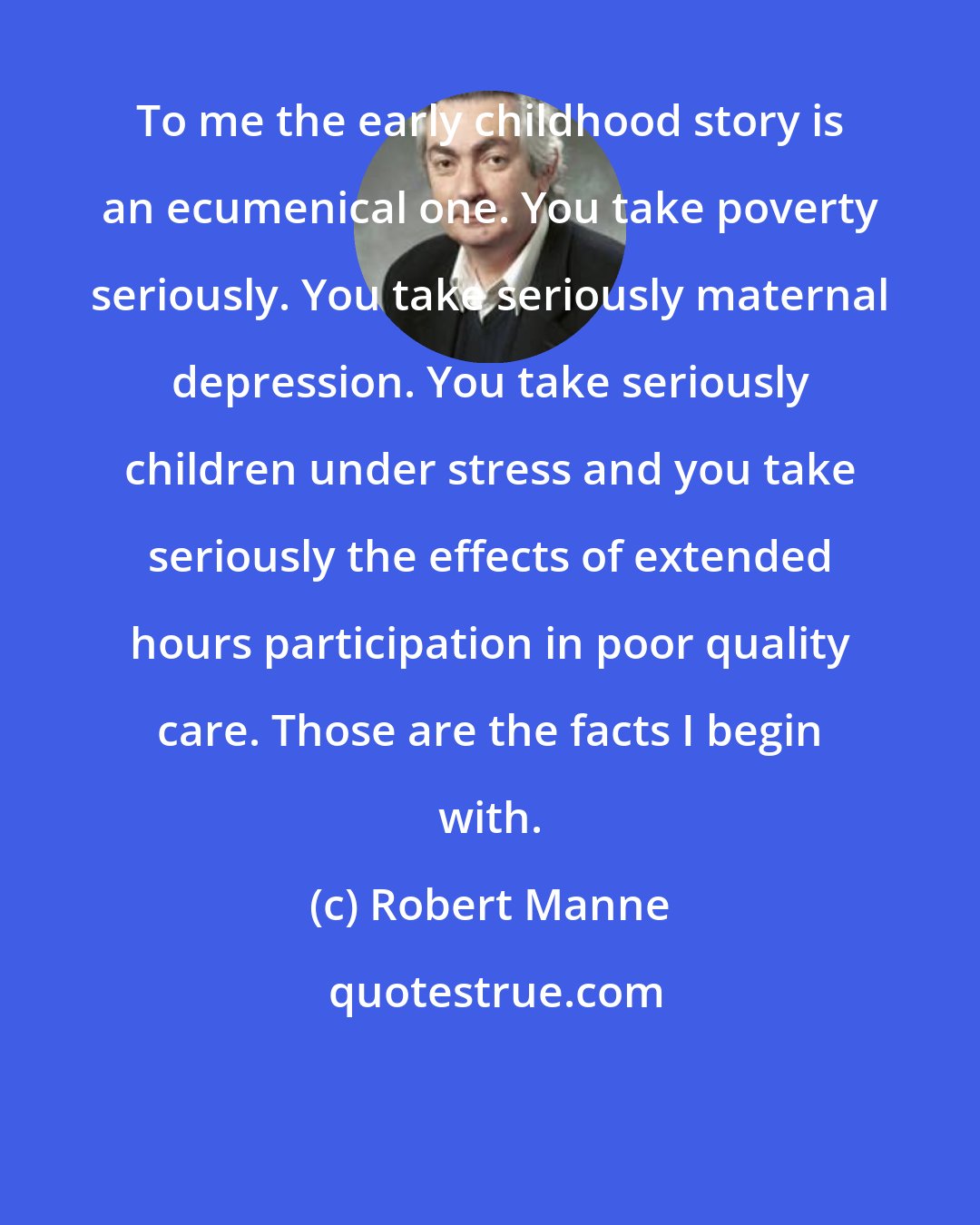 Robert Manne: To me the early childhood story is an ecumenical one. You take poverty seriously. You take seriously maternal depression. You take seriously children under stress and you take seriously the effects of extended hours participation in poor quality care. Those are the facts I begin with.