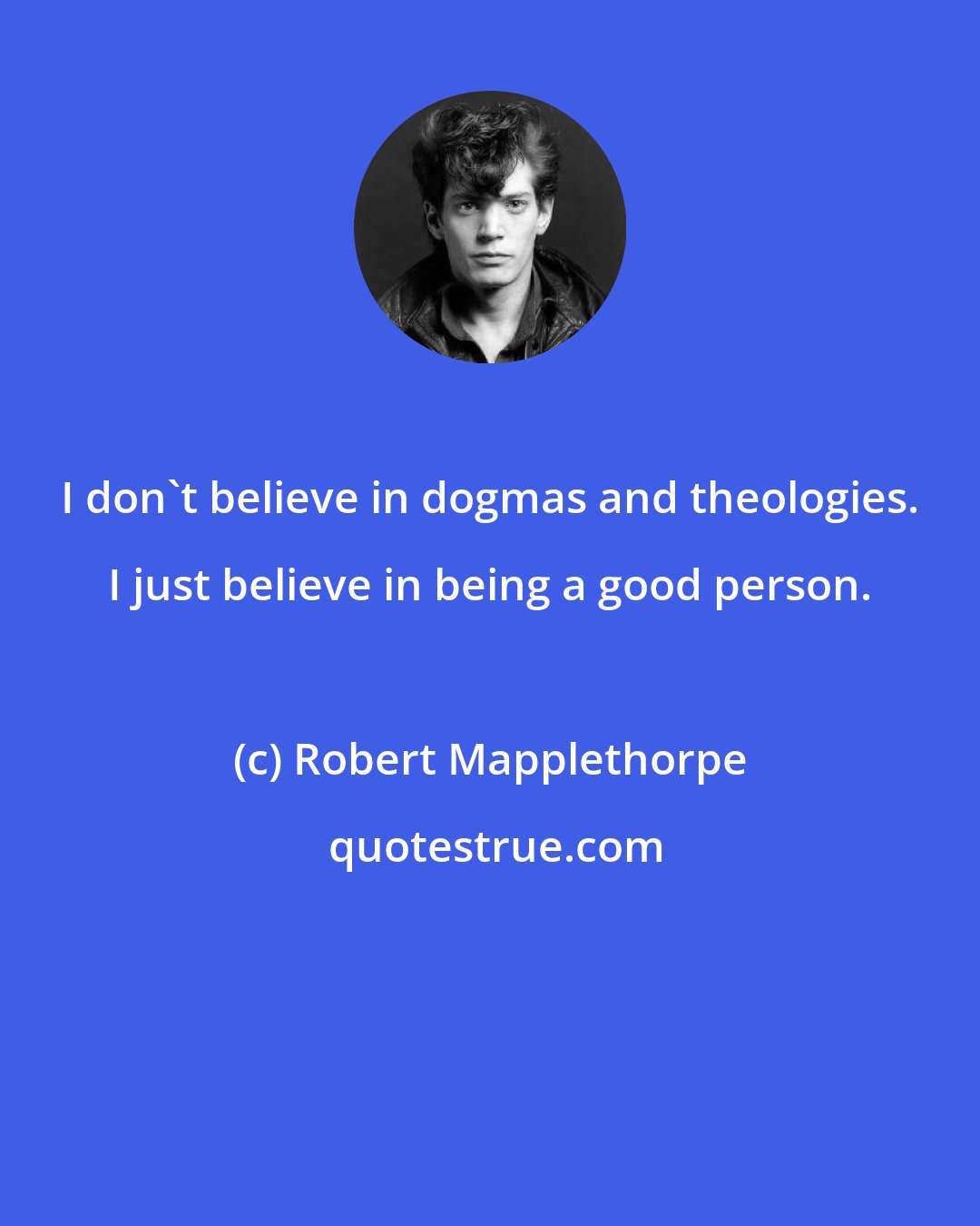 Robert Mapplethorpe: I don't believe in dogmas and theologies. I just believe in being a good person.