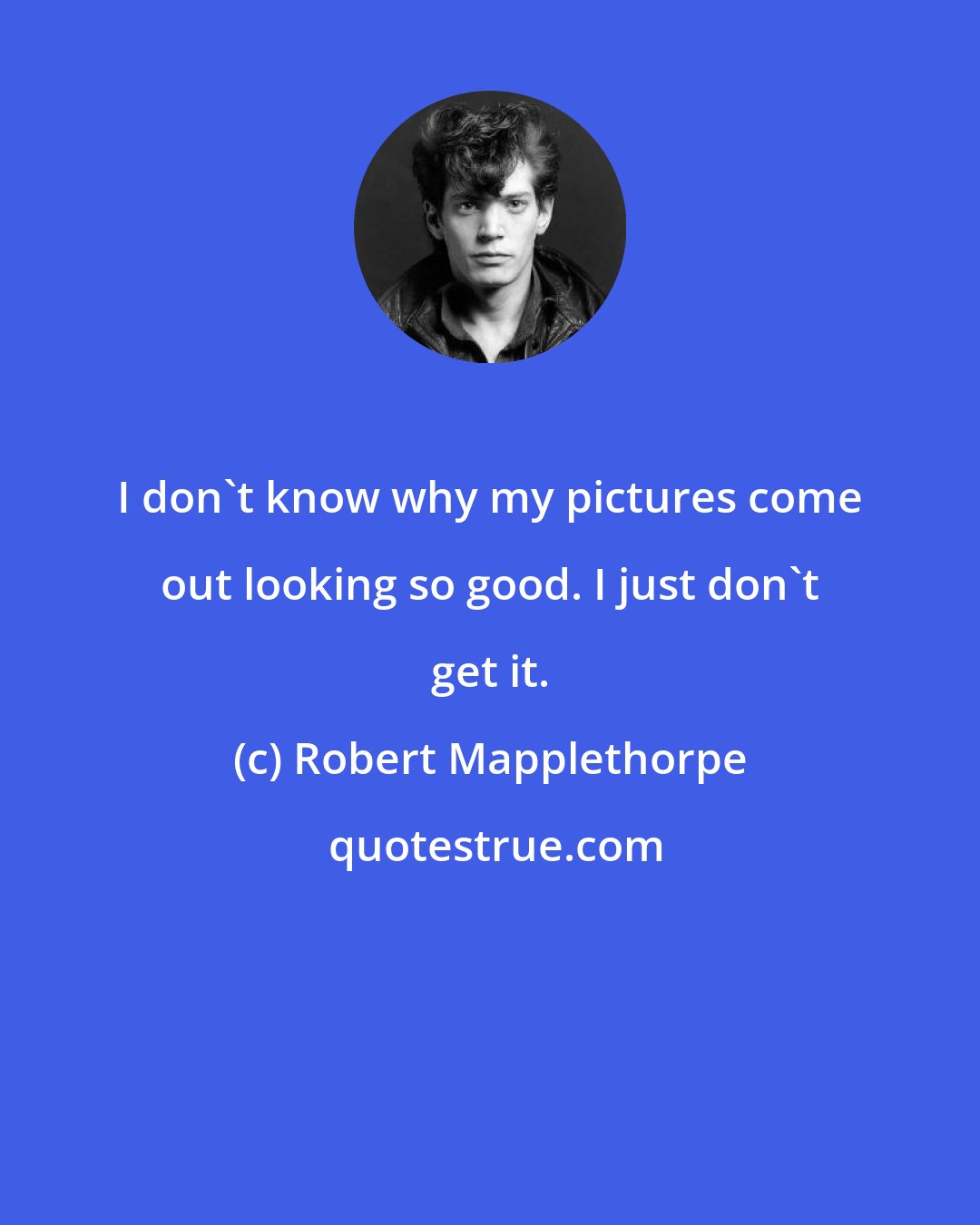 Robert Mapplethorpe: I don't know why my pictures come out looking so good. I just don't get it.