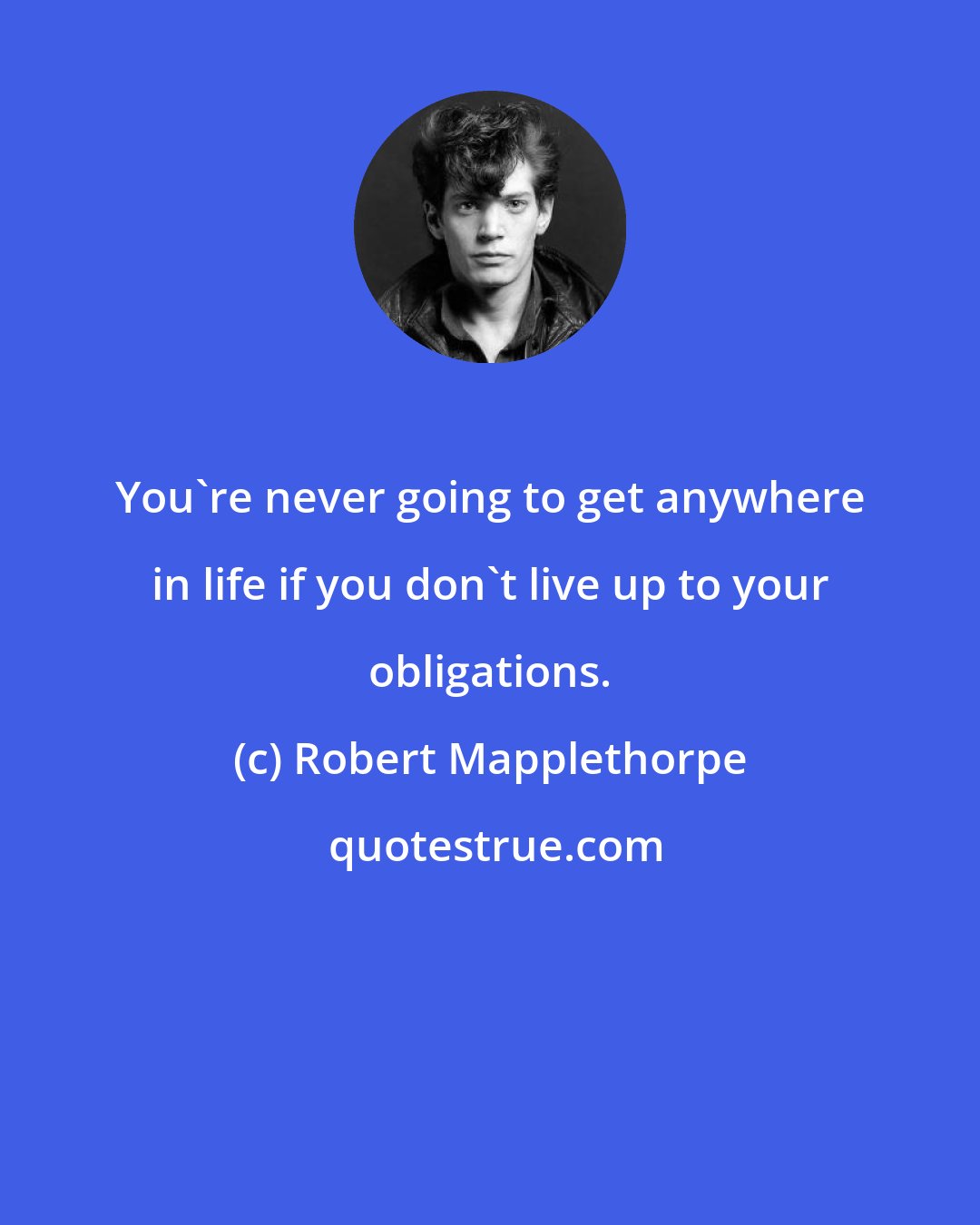 Robert Mapplethorpe: You're never going to get anywhere in life if you don't live up to your obligations.