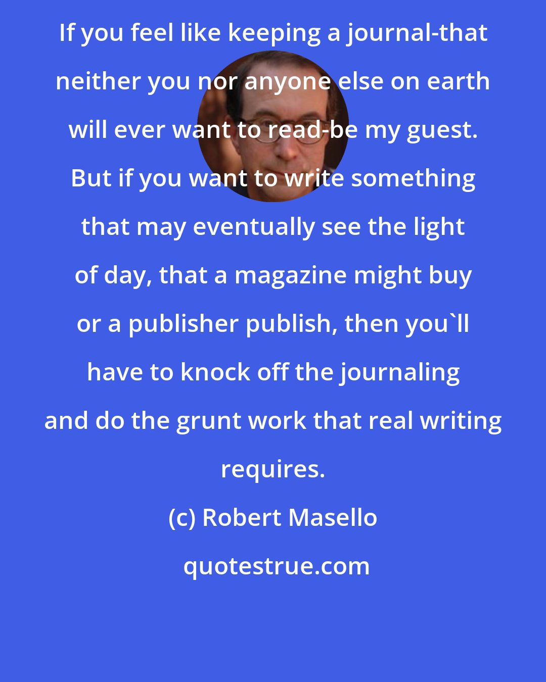 Robert Masello: If you feel like keeping a journal-that neither you nor anyone else on earth will ever want to read-be my guest. But if you want to write something that may eventually see the light of day, that a magazine might buy or a publisher publish, then you'll have to knock off the journaling and do the grunt work that real writing requires.