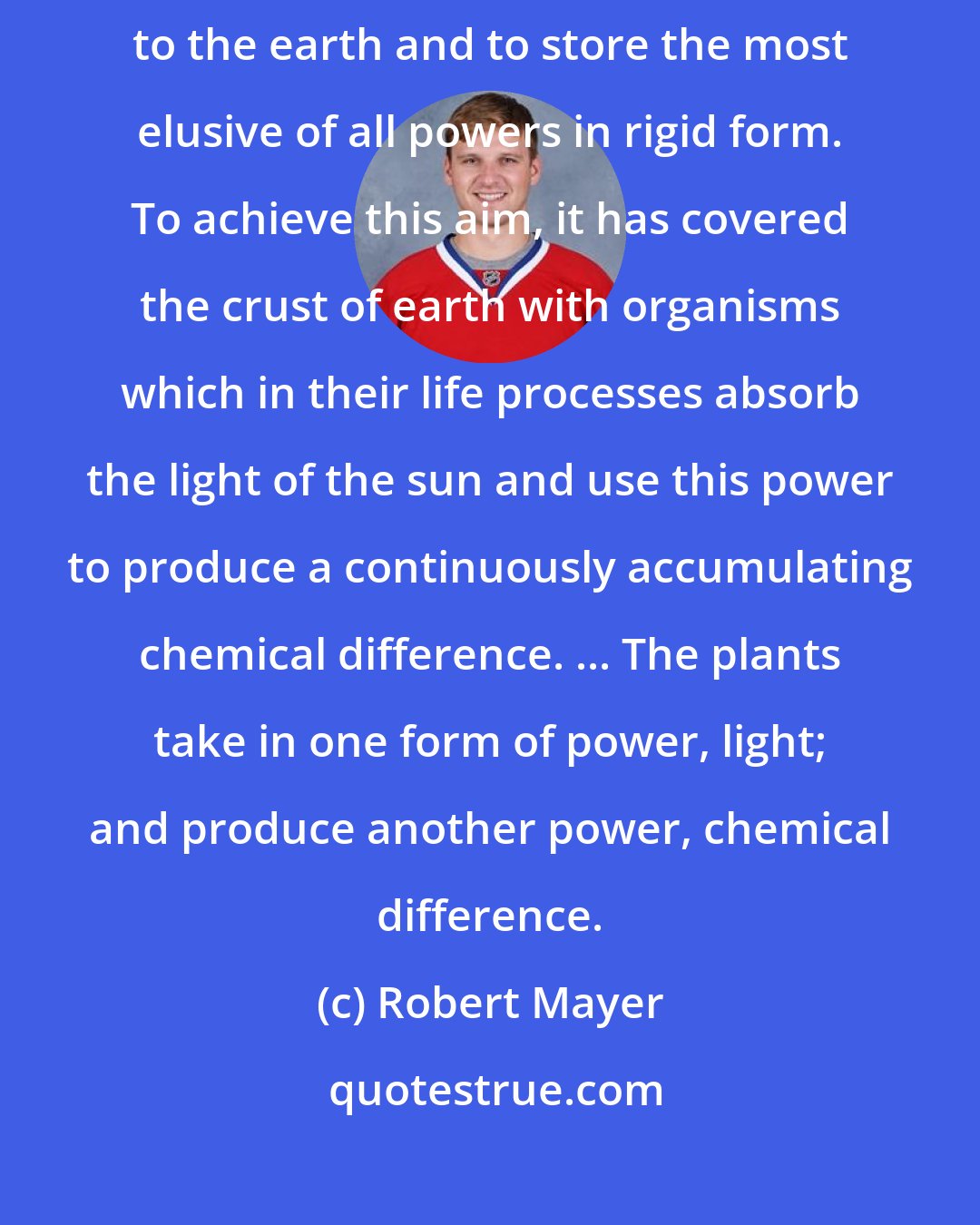 Robert Mayer: Nature has put itself the problem how to catch in flight light streaming to the earth and to store the most elusive of all powers in rigid form. To achieve this aim, it has covered the crust of earth with organisms which in their life processes absorb the light of the sun and use this power to produce a continuously accumulating chemical difference. ... The plants take in one form of power, light; and produce another power, chemical difference.