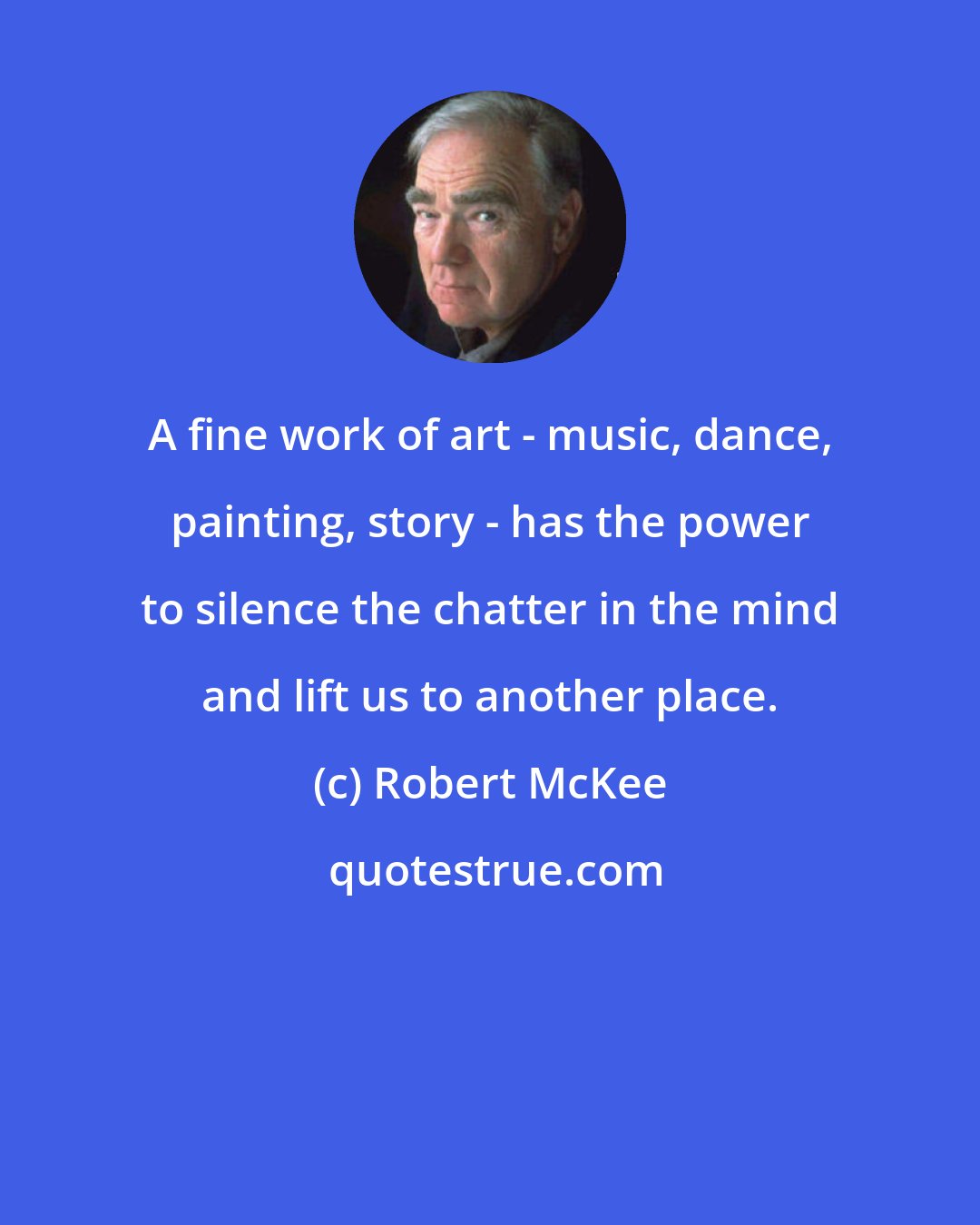 Robert McKee: A fine work of art - music, dance, painting, story - has the power to silence the chatter in the mind and lift us to another place.