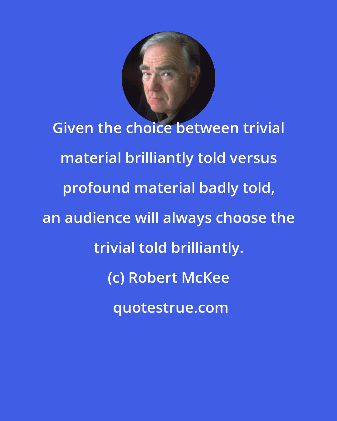 Robert McKee: Given the choice between trivial material brilliantly told versus profound material badly told, an audience will always choose the trivial told brilliantly.