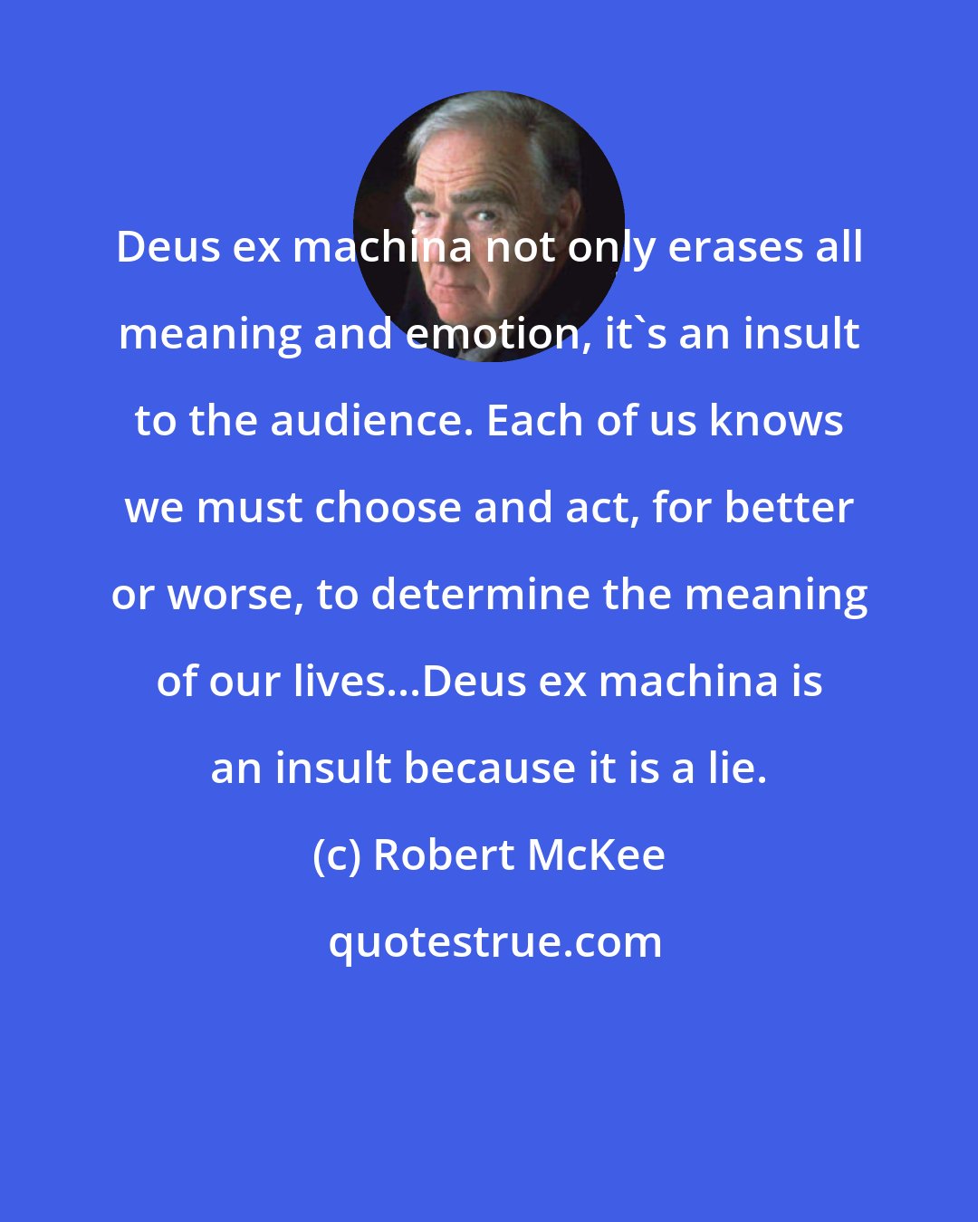 Robert McKee: Deus ex machina not only erases all meaning and emotion, it's an insult to the audience. Each of us knows we must choose and act, for better or worse, to determine the meaning of our lives...Deus ex machina is an insult because it is a lie.