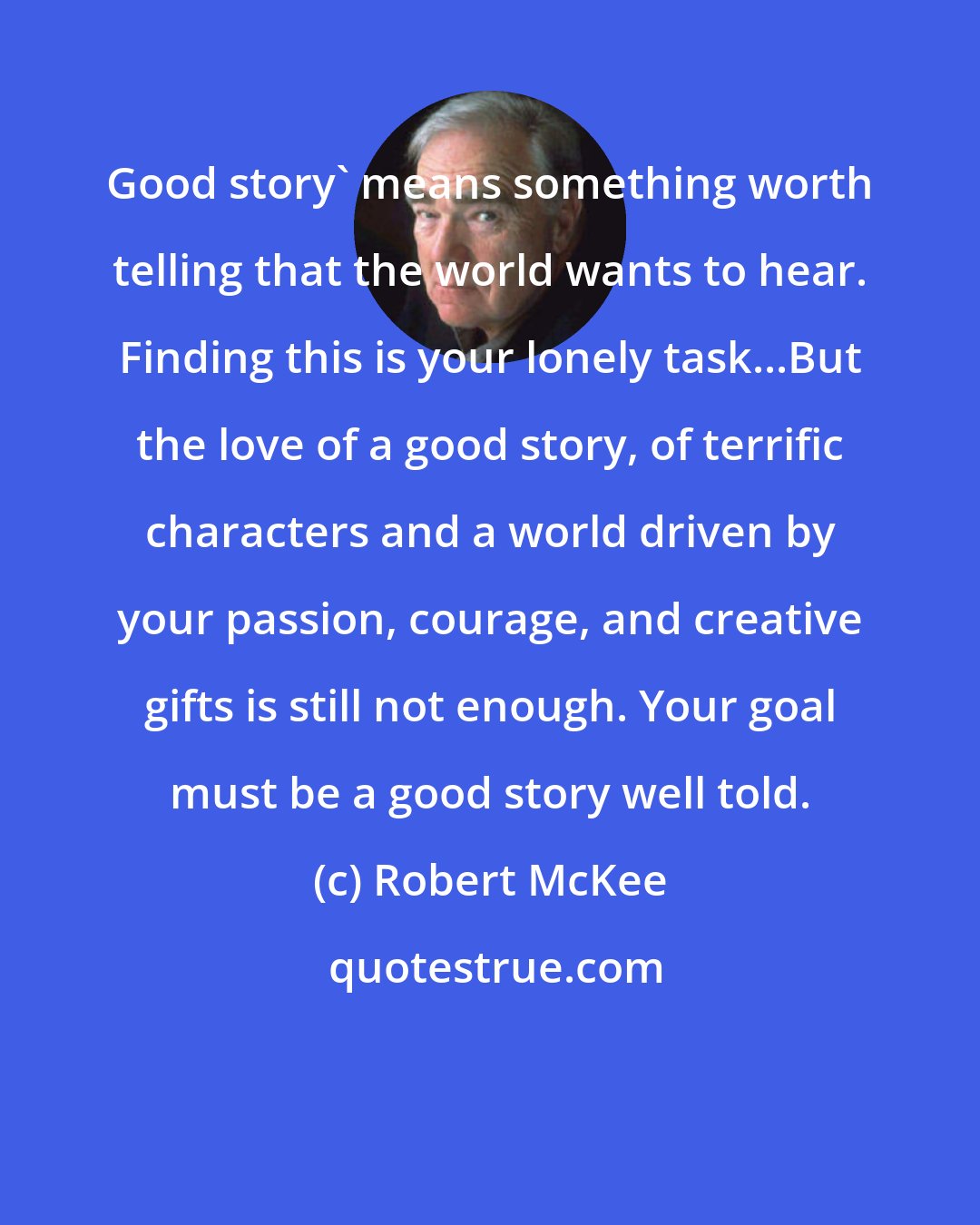 Robert McKee: Good story' means something worth telling that the world wants to hear. Finding this is your lonely task...But the love of a good story, of terrific characters and a world driven by your passion, courage, and creative gifts is still not enough. Your goal must be a good story well told.