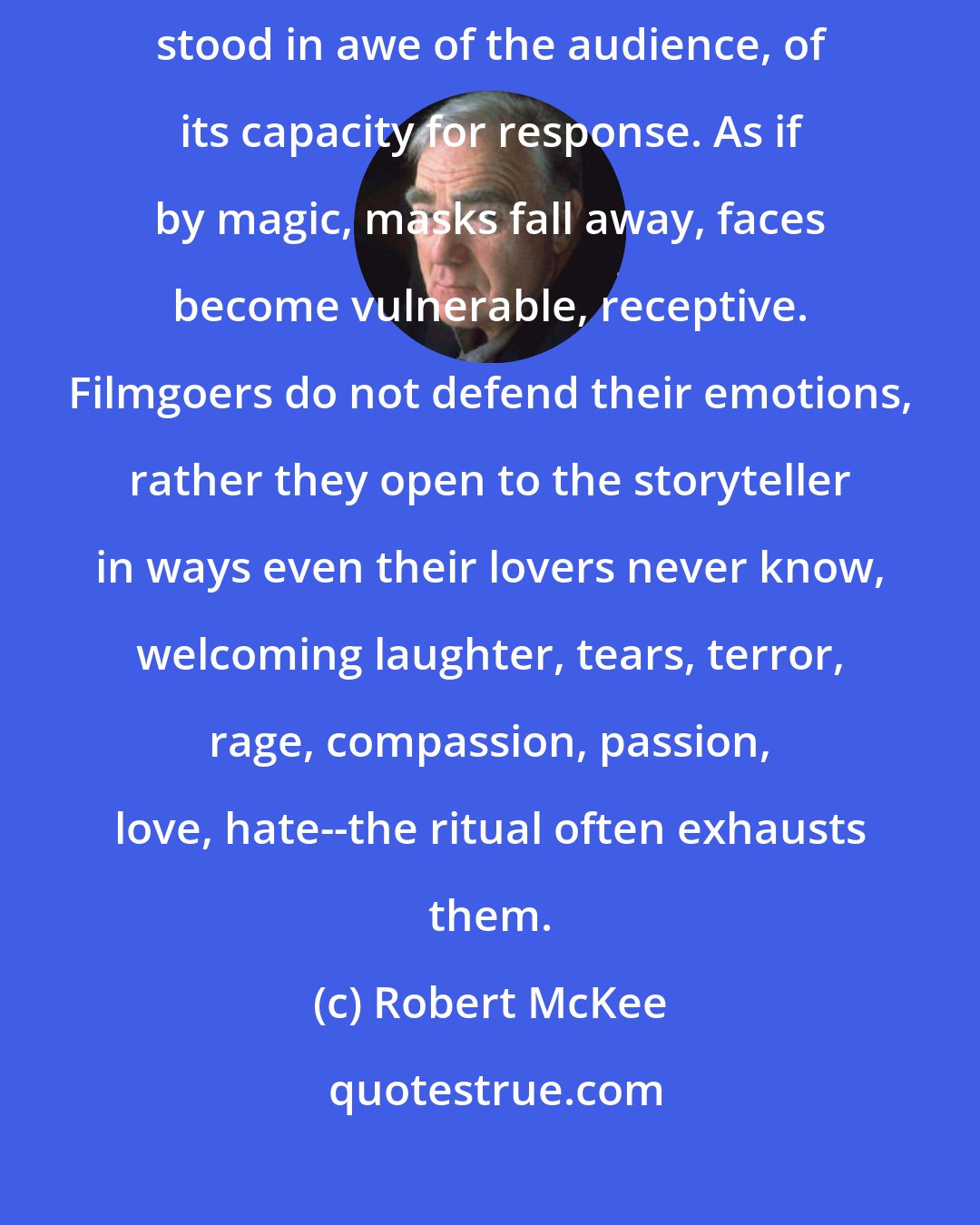 Robert McKee: Night after night, through years of performing and directing, I've stood in awe of the audience, of its capacity for response. As if by magic, masks fall away, faces become vulnerable, receptive. Filmgoers do not defend their emotions, rather they open to the storyteller in ways even their lovers never know, welcoming laughter, tears, terror, rage, compassion, passion, love, hate--the ritual often exhausts them.