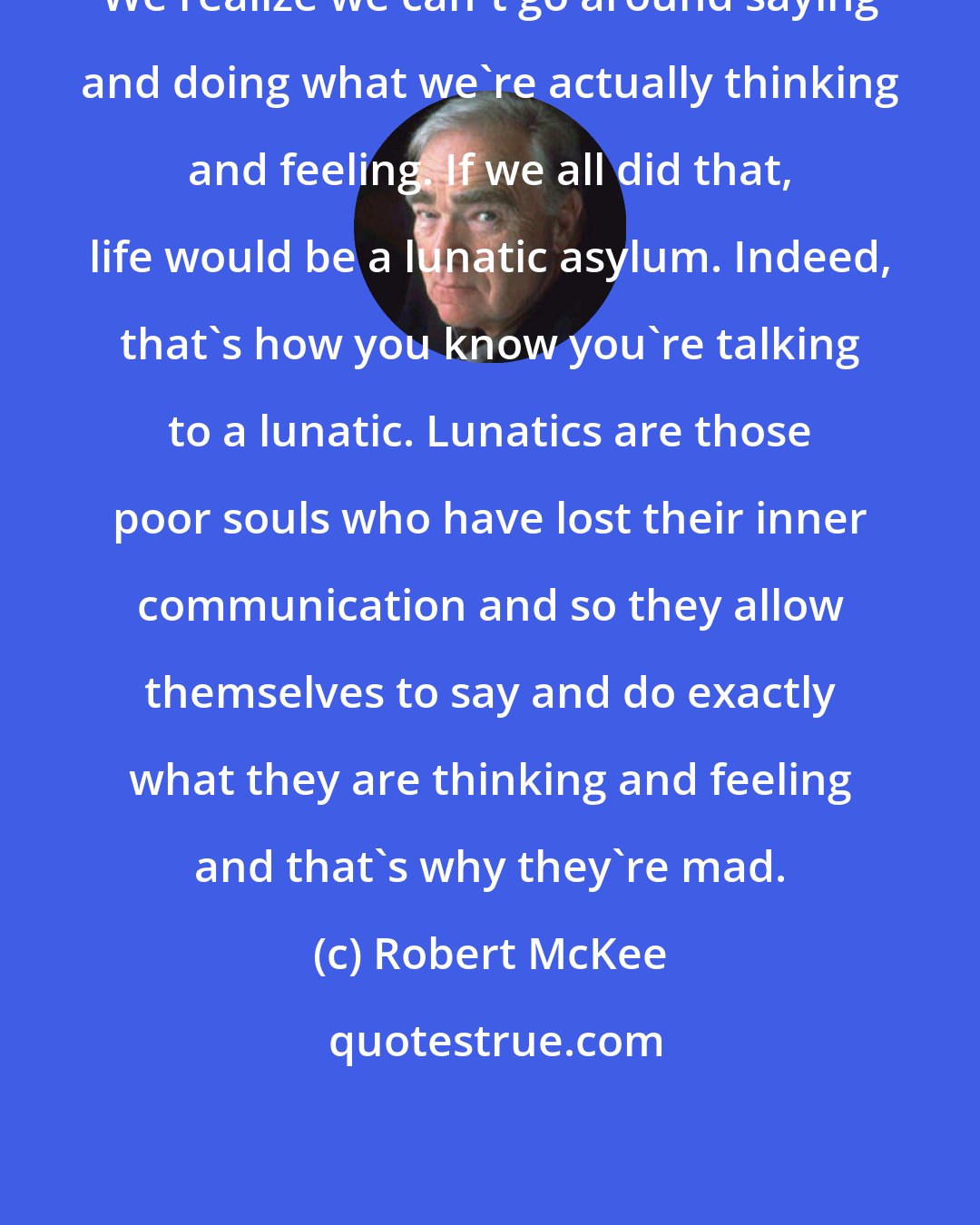 Robert McKee: We realize we can't go around saying and doing what we're actually thinking and feeling. If we all did that, life would be a lunatic asylum. Indeed, that's how you know you're talking to a lunatic. Lunatics are those poor souls who have lost their inner communication and so they allow themselves to say and do exactly what they are thinking and feeling and that's why they're mad.