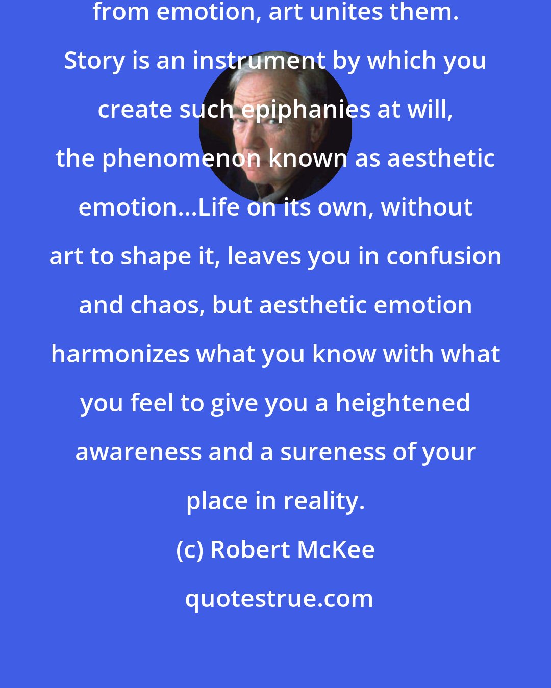 Robert McKee: Whereas life separates meaning from emotion, art unites them. Story is an instrument by which you create such epiphanies at will, the phenomenon known as aesthetic emotion...Life on its own, without art to shape it, leaves you in confusion and chaos, but aesthetic emotion harmonizes what you know with what you feel to give you a heightened awareness and a sureness of your place in reality.