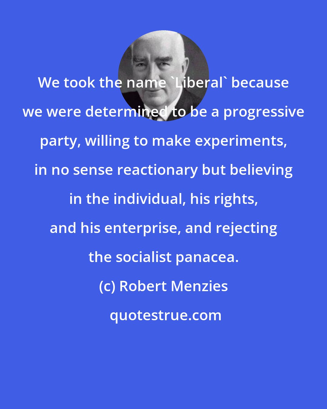 Robert Menzies: We took the name 'Liberal' because we were determined to be a progressive party, willing to make experiments, in no sense reactionary but believing in the individual, his rights, and his enterprise, and rejecting the socialist panacea.