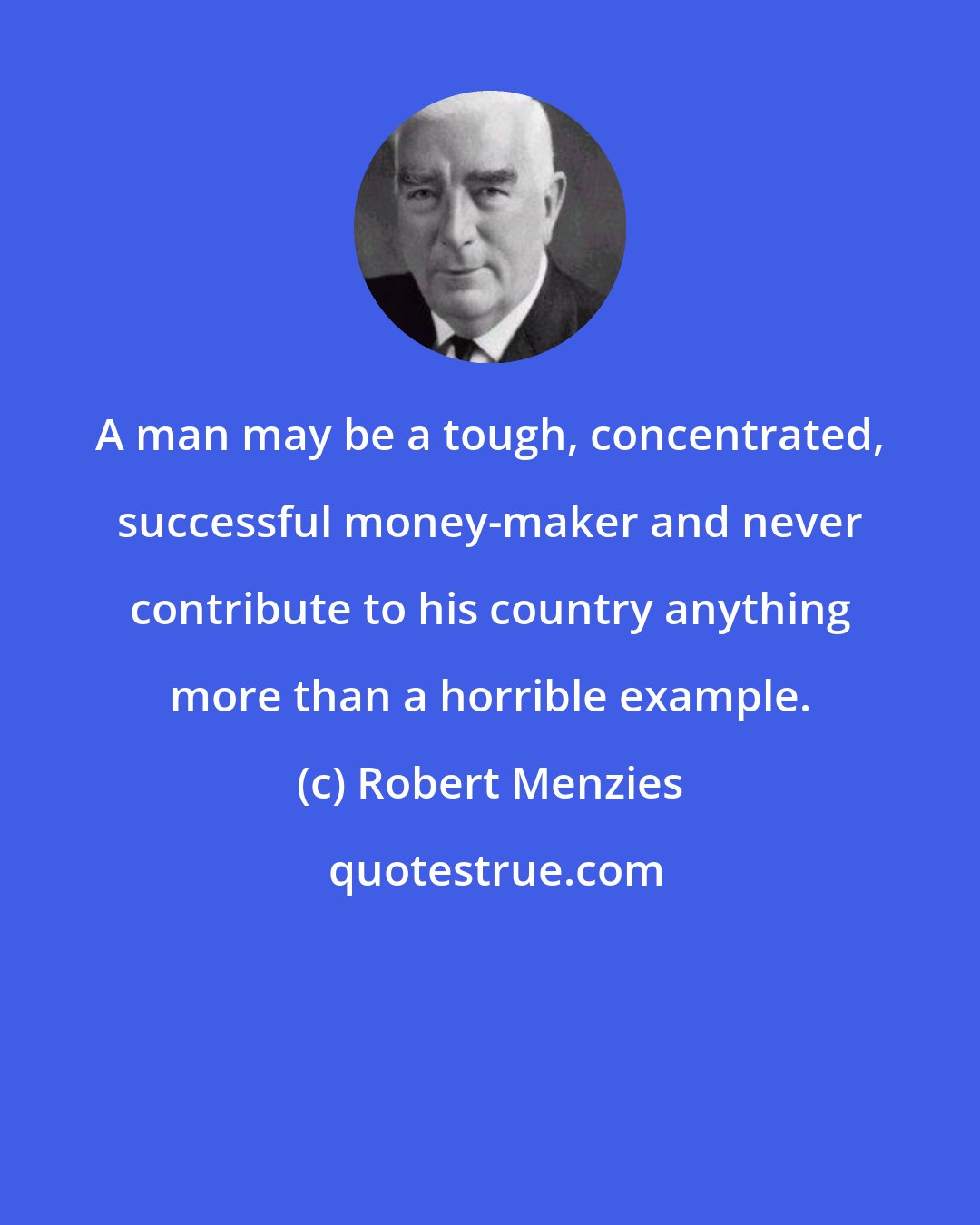 Robert Menzies: A man may be a tough, concentrated, successful money-maker and never contribute to his country anything more than a horrible example.