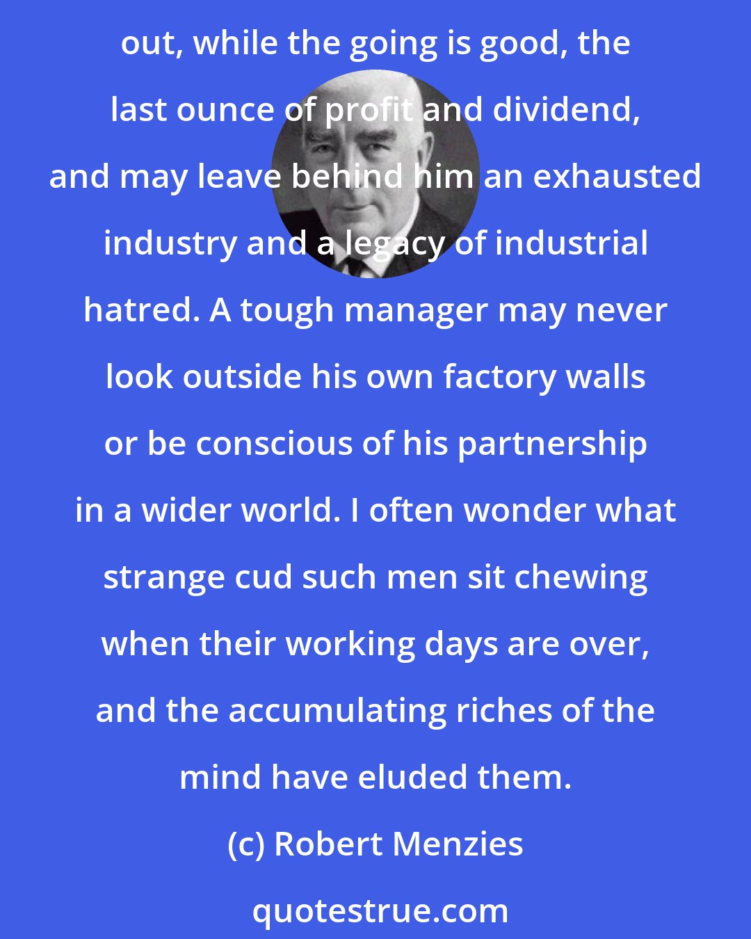 Robert Menzies: A man may be a tough, concentrated, successful moneymaker and never contribute to his country anything more than a horrible example. A manager may be tough and practical, squeezing out, while the going is good, the last ounce of profit and dividend, and may leave behind him an exhausted industry and a legacy of industrial hatred. A tough manager may never look outside his own factory walls or be conscious of his partnership in a wider world. I often wonder what strange cud such men sit chewing when their working days are over, and the accumulating riches of the mind have eluded them.