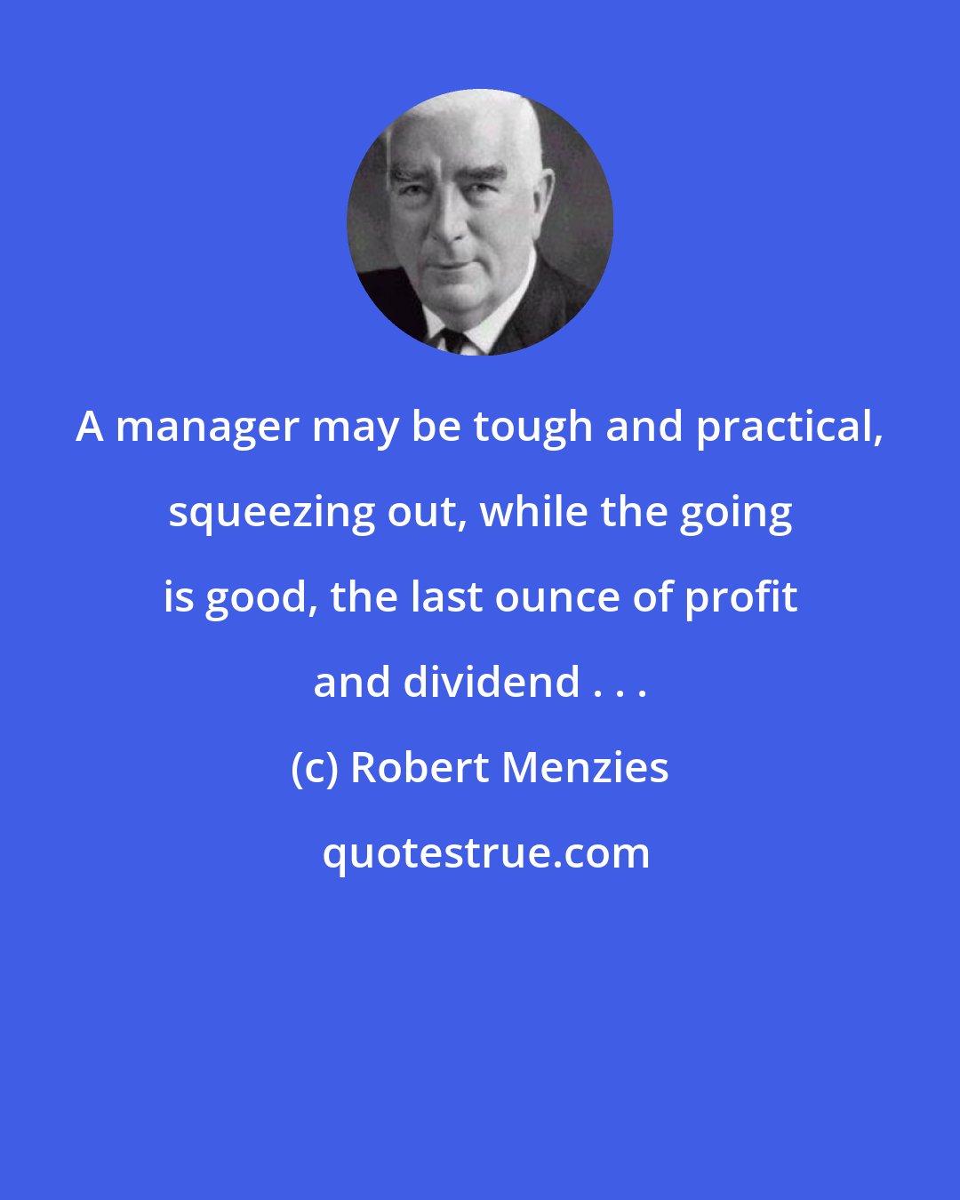 Robert Menzies: A manager may be tough and practical, squeezing out, while the going is good, the last ounce of profit and dividend . . .