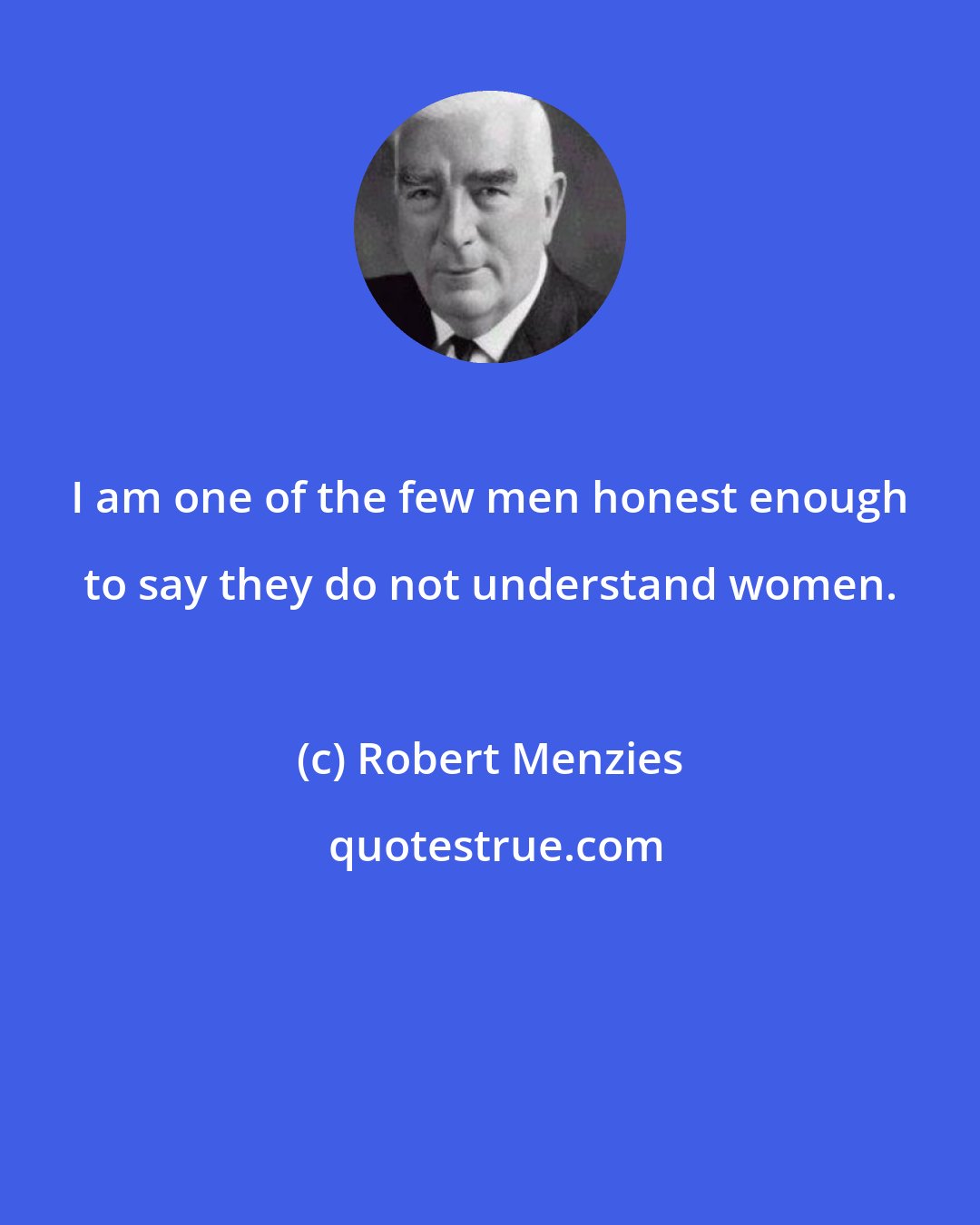 Robert Menzies: I am one of the few men honest enough to say they do not understand women.