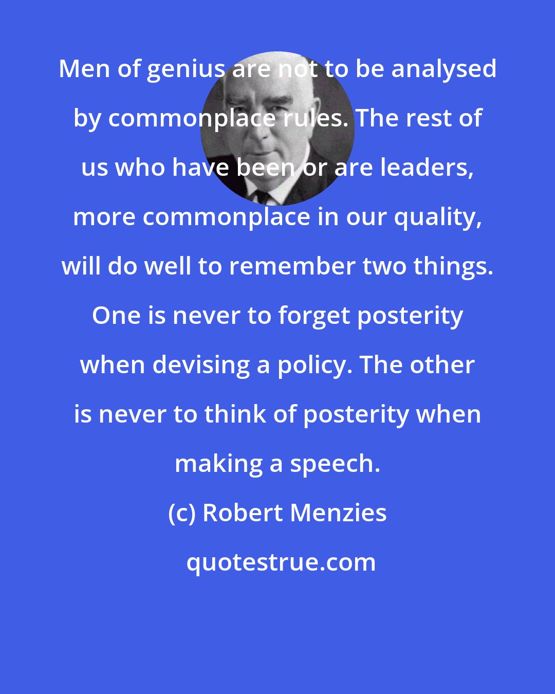 Robert Menzies: Men of genius are not to be analysed by commonplace rules. The rest of us who have been or are leaders, more commonplace in our quality, will do well to remember two things. One is never to forget posterity when devising a policy. The other is never to think of posterity when making a speech.