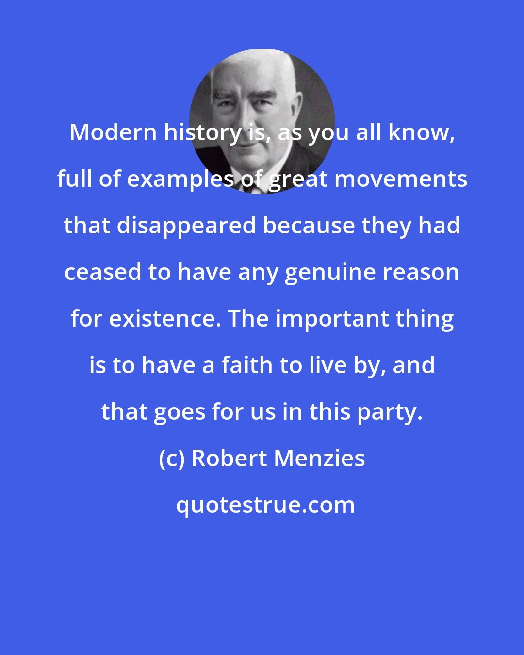 Robert Menzies: Modern history is, as you all know, full of examples of great movements that disappeared because they had ceased to have any genuine reason for existence. The important thing is to have a faith to live by, and that goes for us in this party.