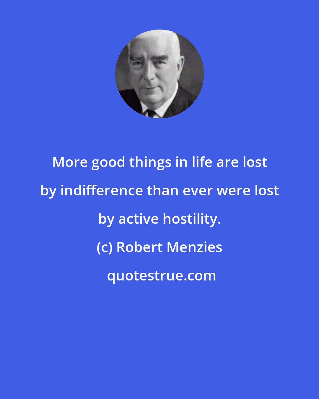 Robert Menzies: More good things in life are lost by indifference than ever were lost by active hostility.