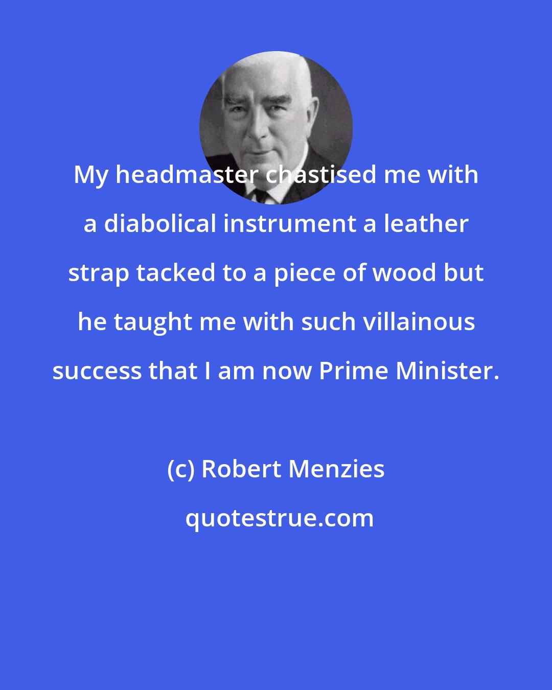 Robert Menzies: My headmaster chastised me with a diabolical instrument a leather strap tacked to a piece of wood but he taught me with such villainous success that I am now Prime Minister.