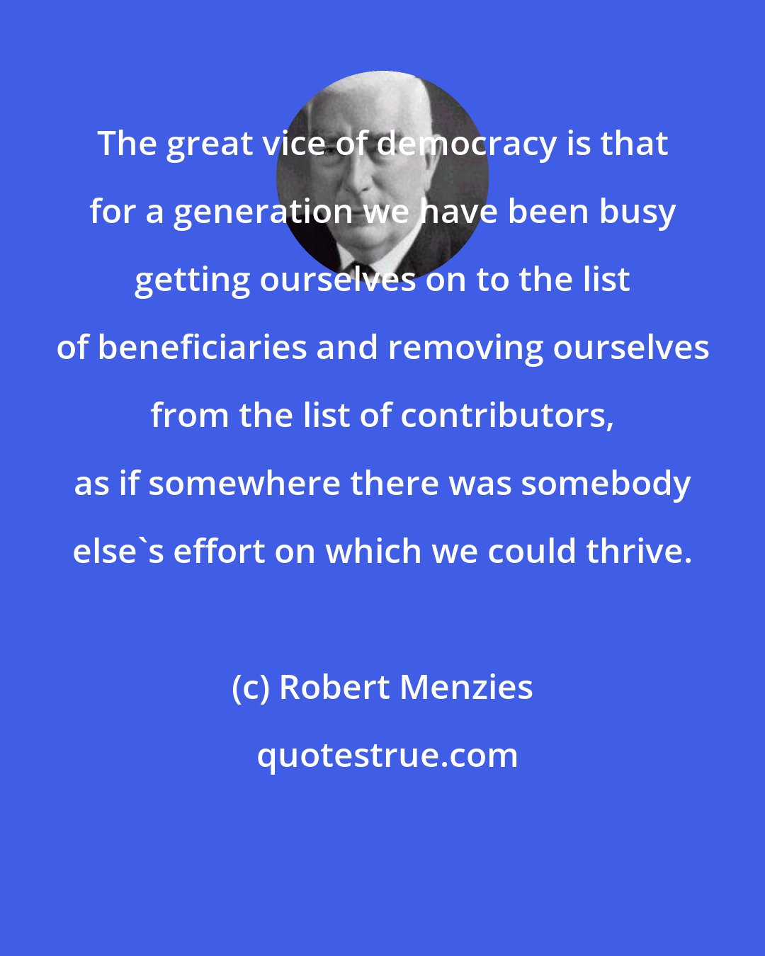 Robert Menzies: The great vice of democracy is that for a generation we have been busy getting ourselves on to the list of beneficiaries and removing ourselves from the list of contributors, as if somewhere there was somebody else's effort on which we could thrive.