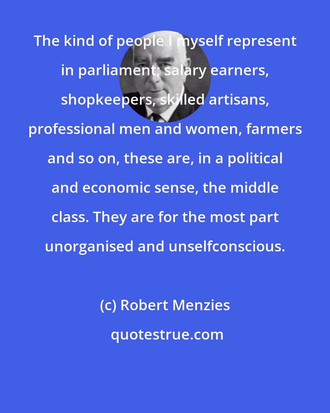 Robert Menzies: The kind of people I myself represent in parliament; salary earners, shopkeepers, skilled artisans, professional men and women, farmers and so on, these are, in a political and economic sense, the middle class. They are for the most part unorganised and unselfconscious.