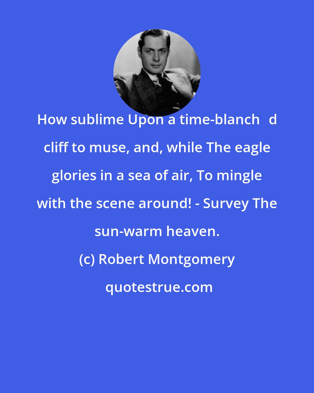 Robert Montgomery: How sublime Upon a time-blanchd cliff to muse, and, while The eagle glories in a sea of air, To mingle with the scene around! - Survey The sun-warm heaven.