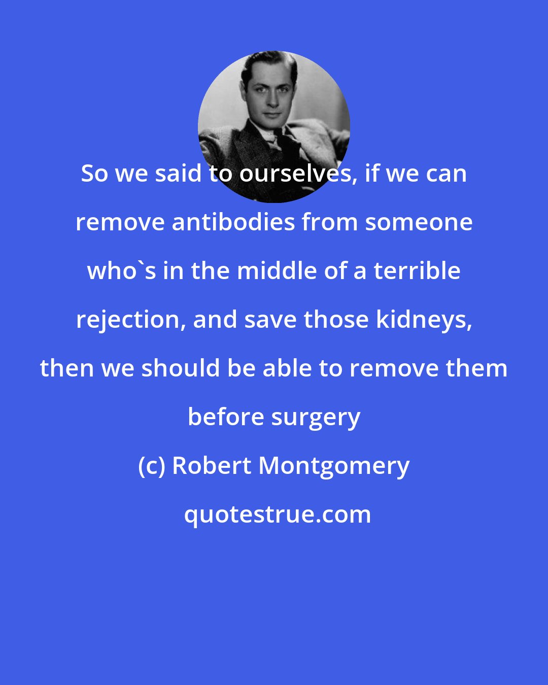 Robert Montgomery: So we said to ourselves, if we can remove antibodies from someone who's in the middle of a terrible rejection, and save those kidneys, then we should be able to remove them before surgery