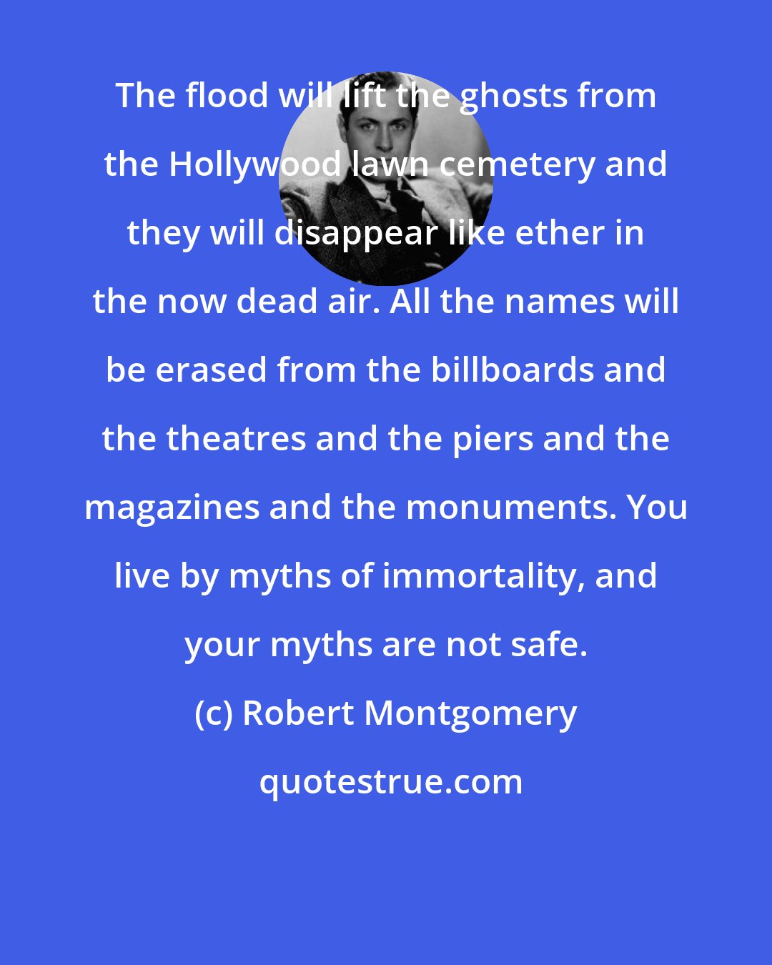 Robert Montgomery: The flood will lift the ghosts from the Hollywood lawn cemetery and they will disappear like ether in the now dead air. All the names will be erased from the billboards and the theatres and the piers and the magazines and the monuments. You live by myths of immortality, and your myths are not safe.