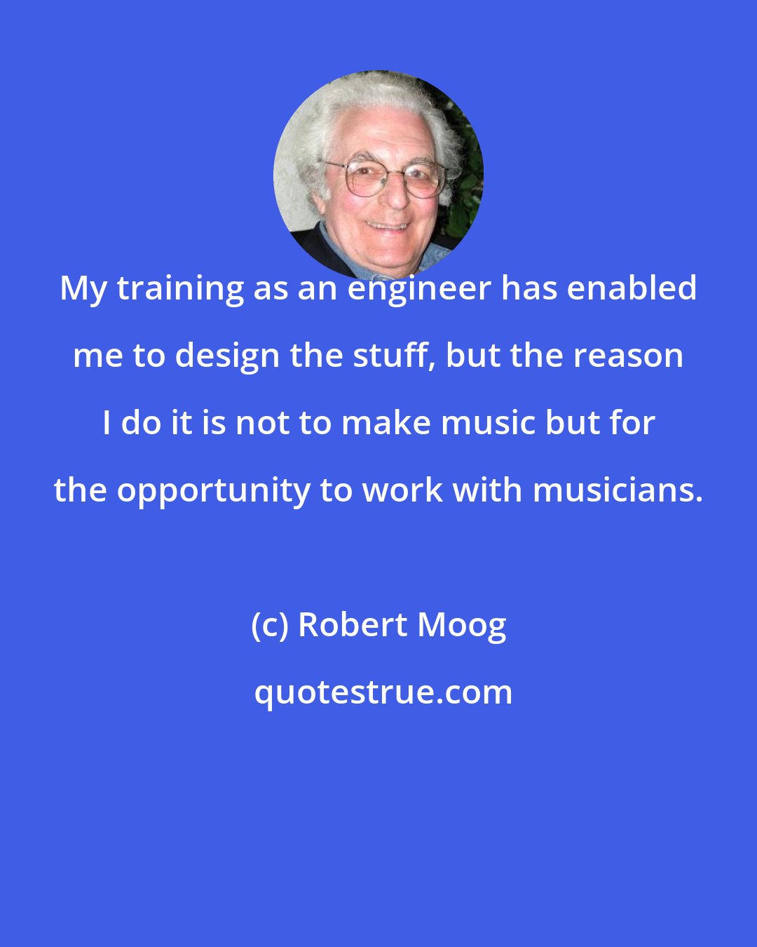 Robert Moog: My training as an engineer has enabled me to design the stuff, but the reason I do it is not to make music but for the opportunity to work with musicians.