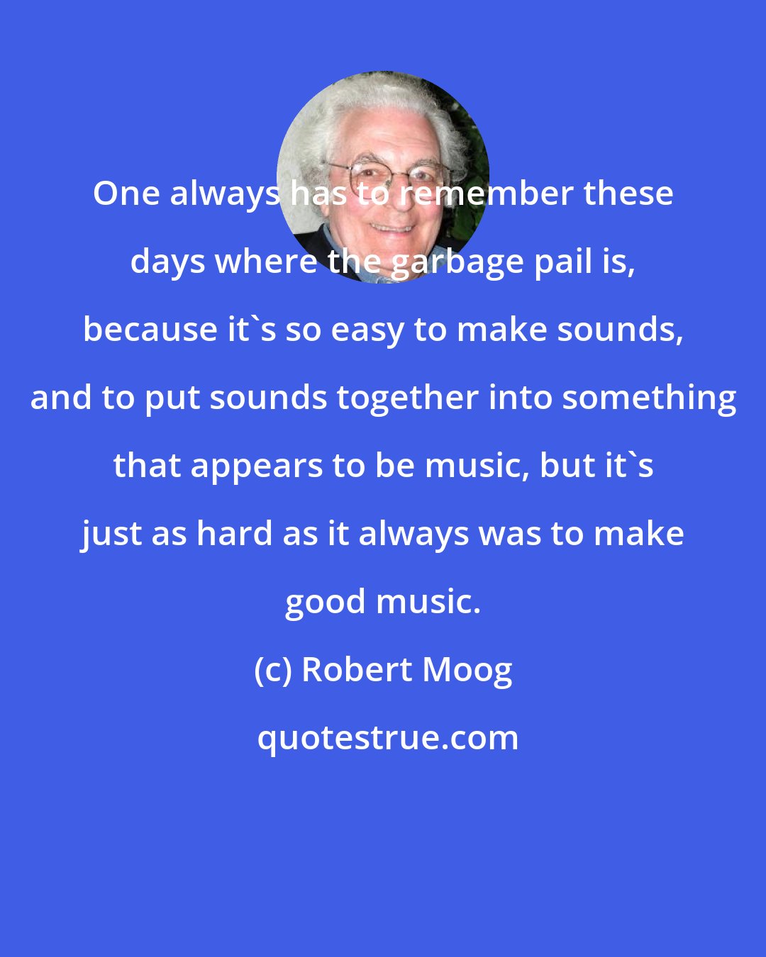 Robert Moog: One always has to remember these days where the garbage pail is, because it's so easy to make sounds, and to put sounds together into something that appears to be music, but it's just as hard as it always was to make good music.